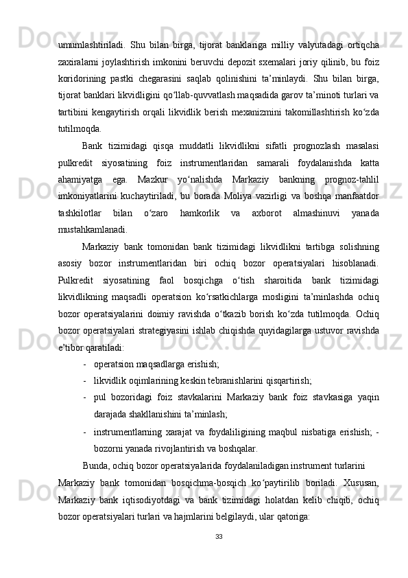 umumlashtiriladi.   Shu   bilan   birga,   tijorat   banklariga   milliy   valyutadagi   ortiqcha
zaxiralarni joylashtirish imkonini beruvchi depozit sxemalari  joriy qilinib, bu foiz
koridorining   pastki   chegarasini   saqlab   qolinishini   ta’minlaydi.   Shu   bilan   birga,
tijorat banklari likvidligini qo llab-quvvatlash maqsadida garov ta’minoti turlari vaʻ
tartibini   kengaytirish   orqali   likvidlik   berish   mexanizmini   takomillashtirish   ko zda	
ʻ
tutilmoqda. 
Bank   tizimidagi   qisqa   muddatli   likvidlikni   sifatli   prognozlash   masalasi
pulkredit   siyosatining   foiz   instrumentlaridan   samarali   foydalanishda   katta
ahamiyatga   ega.   Mazkur   yo nalishda   Markaziy   bankning   prognoz-tahlil	
ʻ
imkoniyatlarini   kuchaytiriladi,   bu   borada   Moliya   vazirligi   va   boshqa   manfaatdor
tashkilotlar   bilan   o zaro   hamkorlik   va   axborot   almashinuvi   yanada	
ʻ
mustahkamlanadi. 
Markaziy   bank   tomonidan   bank   tizimidagi   likvidlikni   tartibga   solishning
asosiy   bozor   instrumentlaridan   biri   ochiq   bozor   operatsiyalari   hisoblanadi.
Pulkredit   siyosatining   faol   bosqichga   o tish   sharoitida   bank   tizimidagi	
ʻ
likvidlikning   maqsadli   operatsion   ko rsatkichlarga   mosligini   ta’minlashda   ochiq	
ʻ
bozor   operatsiyalarini   doimiy   ravishda   o tkazib   borish   ko zda   tutilmoqda.   Ochiq	
ʻ ʻ
bozor operatsiyalari strategiyasini ishlab chiqishda quyidagilarga ustuvor ravishda
e’tibor qaratiladi: 
- operatsion maqsadlarga erishish; 
- likvidlik oqimlarining keskin tebranishlarini qisqartirish; 
- pul   bozoridagi   foiz   stavkalarini   Markaziy   bank   foiz   stavkasiga   yaqin
darajada shakllanishini ta’minlash; 
- instrumentlarning   xarajat   va   foydaliligining   maqbul   nisbatiga   erishish;   -
bozorni yanada rivojlantirish va boshqalar. 
Bunda, ochiq bozor operatsiyalarida foydalaniladigan instrument turlarini 
Markaziy   bank   tomonidan   bosqichma-bosqich   ko paytirilib   boriladi.   Xususan,	
ʻ
Markaziy   bank   iqtisodiyotdagi   va   bank   tizimidagi   holatdan   kelib   chiqib,   ochiq
bozor operatsiyalari turlari va hajmlarini belgilaydi, ular qatoriga: 
33