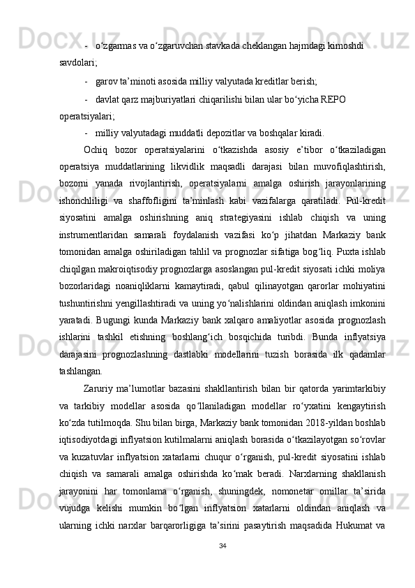 - o zgarmas va o zgaruvchan stavkada cheklangan hajmdagi kimoshdi ʻ ʻ
savdolari; 
- garov ta’minoti asosida milliy valyutada kreditlar berish; 
- davlat qarz majburiyatlari chiqarilishi bilan ular bo yicha REPO 	
ʻ
operatsiyalari; 
- milliy valyutadagi muddatli depozitlar va boshqalar kiradi. 
Ochiq   bozor   operatsiyalarini   o tkazishda   asosiy   e’tibor   o tkaziladigan	
ʻ ʻ
operatsiya   muddatlarining   likvidlik   maqsadli   darajasi   bilan   muvofiqlashtirish,
bozorni   yanada   rivojlantirish,   operatsiyalarni   amalga   oshirish   jarayonlarining
ishonchliligi   va   shaffofligini   ta’minlash   kabi   vazifalarga   qaratiladi.   Pul-kredit
siyosatini   amalga   oshirishning   aniq   strategiyasini   ishlab   chiqish   va   uning
instrumentlaridan   samarali   foydalanish   vazifasi   ko p   jihatdan   Markaziy   bank	
ʻ
tomonidan amalga oshiriladigan tahlil va prognozlar sifatiga bog liq. Puxta ishlab	
ʻ
chiqilgan makroiqtisodiy prognozlarga asoslangan pul-kredit siyosati ichki moliya
bozorlaridagi   noaniqliklarni   kamaytiradi,   qabul   qilinayotgan   qarorlar   mohiyatini
tushuntirishni yengillashtiradi va uning yo nalishlarini oldindan aniqlash imkonini	
ʻ
yaratadi.   Bugungi   kunda   Markaziy   bank   xalqaro   amaliyotlar   asosida   prognozlash
ishlarini   tashkil   etishning   boshlang ich   bosqichida   turibdi.   Bunda   inflyatsiya	
ʻ
darajasini   prognozlashning   dastlabki   modellarini   tuzish   borasida   ilk   qadamlar
tashlangan. 
Zaruriy   ma’lumotlar   bazasini   shakllantirish   bilan   bir   qatorda   yarimtarkibiy
va   tarkibiy   modellar   asosida   qo llaniladigan   modellar   ro yxatini   kengaytirish	
ʻ ʻ
ko zda tutilmoqda. Shu bilan birga, Markaziy bank tomonidan 2018-yildan boshlab	
ʻ
iqtisodiyotdagi inflyatsion kutilmalarni aniqlash borasida o tkazilayotgan so rovlar	
ʻ ʻ
va   kuzatuvlar   inflyatsion   xatarlarni   chuqur   o rganish,   pul-kredit   siyosatini   ishlab	
ʻ
chiqish   va   samarali   amalga   oshirishda   ko mak   beradi.   Narxlarning   shakllanish	
ʻ
jarayonini   har   tomonlama   o rganish,   shuningdek,   nomonetar   omillar   ta’sirida	
ʻ
vujudga   kelishi   mumkin   bo lgan   inflyatsion   xatarlarni   oldindan   aniqlash   va
ʻ
ularning   ichki   narxlar   barqarorligiga   ta’sirini   pasaytirish   maqsadida   Hukumat   va
34  
  