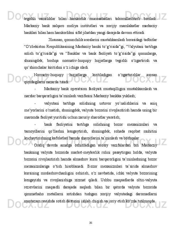 tegishli   vazirliklar   bilan   hamkorlik   munosabatlari   takomillashtirib   boriladi.
Markaziy   bank   xalqaro   moliya   institutlari   va   xorijiy   mamlakatlar   markaziy
banklari bilan ham hamkorlikni sifat jihatdan yangi darajada davom ettiradi. 
Xususan, qonunchilik asoslarini mustahkamlash borasidagi tadbirlar 
“O zbekiston Respublikasining  Markaziy banki to g risida”gi, “Valyutani  tartibgaʻ ʻ ʻ
solish   to g risida”gi   va   “Banklar   va   bank   faoliyati   to g risida”gi   qonunlarga,	
ʻ ʻ ʻ ʻ
shuningdek,   boshqa   normativ-huquqiy   hujjatlarga   tegishli   o zgartirish   va	
ʻ
qo shimchalar kiritishni o z ichiga oladi. 	
ʻ ʻ
Normativ-huquqiy   hujjatlarga   kiritiladigan   o zgartirishlar   asosan	
ʻ
quyidagilarni nazarda tutadi: 
- Markaziy   bank   operatsion   faoliyati   mustaqilligini   mustahkamlash   va
narxlar barqarorligini ta’minlash vazifasini Markaziy bankka yuklash; 
- valyutani   tartibga   solishning   ustuvor   yo nalishlarini   va   aniq
ʻ
me’yorlarini o rnatish, shuningdek, valyuta bozorini rivojlantirish hamda uning bir	
ʻ
maromda faoliyat yuritishi uchun zaruriy sharoitlar yaratish; 
- bank   faoliyatini   tartibga   solishning   bozor   mexanizmlari   va
tamoyillarini   qo llashni   kengaytirish,   shuningdek,   sohada   raqobat   muhitini	
ʻ
kuchaytirishning kafolatlari hamda sharoitlarini ta’minlash va boshqalar. 
Oraliq   davrda   amalga   oshiriladigan   asosiy   vazifalardan   biri   Markaziy
bankning   valyuta   bozorida   market-meykerlik   rolini   pasaytirgan   holda,   valyuta
bozorini   rivojlantirish   hamda   almashuv   kursi   barqarorligini   ta’minlashning   bozor
mexanizmlariga   o tish   hisoblanadi.   Bozor   mexanizmlari   ta’sirida   almashuv
ʻ
kursining   moslashuvchanligini   oshirish,   o z   navbatida,   ichki   valyuta   bozorining	
ʻ
kengayishi   va   rivojlanishiga   xizmat   qiladi.   Ushbu   maqsadlarda   oltin-valyuta
rezervlarini   maqsadli   darajada   saqlash   bilan   bir   qatorda   valyuta   bozorida
qimmatbaho   metallarni   sotishdan   tushgan   xorijiy   valyutadagi   daromadlarni
muntazam ravishda sotish dasturini ishlab chiqish va joriy etish ko zda tutilmoqda. 	
ʻ
35  
  