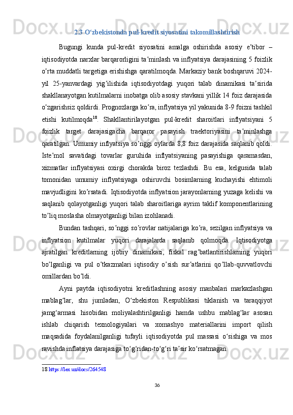 2.3 O zbekistonda pul-kredit siyosatini takomillashtirishʻ  
Bugungi   kunda   pul-kredit   siyosatini   amalga   oshirishda   asosiy   e tibor   –	
ʼ
iqtisodiyotda narxlar barqarorligini ta minlash va inflyatsiya darajasining 5 foizlik	
ʼ
o rta muddatli targetiga erishishga qaratilmoqda. Markaziy bank boshqaruvi 2024-	
ʼ
yil   25-yanvardagi   yig ilishida   iqtisodiyotdagi   yuqori   talab   dinamikasi   ta sirida	
ʼ ʼ
shakllanayotgan kutilmalarni inobatga olib asosiy stavkani yillik 14 foiz darajasida
o zgarishsiz qoldirdi. Prognozlarga ko ra, inflyatsiya yil yakunida 8-9 foizni tashkil	
ʼ ʼ
etishi   kutilmoqda 18
.   Shakllantirilayotgan   pul-kredit   sharoitlari   inflyatsiyani   5
foizlik   target   darajasigacha   barqaror   pasayish   traektoriyasini   ta minlashga	
ʼ
qaratilgan. Umumiy inflyatsiya so nggi oylarda 8,8 foiz darajasida saqlanib qoldi.	
ʼ
Iste mol   savatidagi   tovarlar   guruhida   inflyatsiyaning   pasayishiga   qaramasdan,	
ʼ
xizmatlar   inflyatsiyasi   oxirgi   chorakda   biroz   tezlashdi.   Bu   esa,   kelgusida   talab
tomonidan   umumiy   inflyatsiyaga   oshiruvchi   bosimlarning   kuchayishi   ehtimoli
mavjudligini ko rsatadi. Iqtisodiyotda inflyatsion jarayonlarning yuzaga kelishi va	
ʼ
saqlanib   qolayotganligi   yuqori   talab   sharoitlariga   ayrim   taklif   komponentlarining
to liq moslasha olmayotganligi bilan izohlanadi. 	
ʼ
Bundan tashqari, so nggi so rovlar natijalariga ko ra, sezilgan inflyatsiya va	
ʼ ʼ ʼ
inflyatsion   kutilmalar   yuqori   darajalarda   saqlanib   qolmoqda.   Iqtisodiyotga
ajratilgan   kreditlarning   ijobiy   dinamikasi,   fiskal   rag batlantirishlarning   yuqori	
ʼ
bo lganligi   va   pul   o tkazmalari   iqtisodiy   o sish   sur atlarini   qo llab-quvvatlovchi	
ʼ ʼ ʼ ʼ ʼ
omillardan bo ldi. 	
ʼ
Ayni   paytda   iqtisodiyotni   kreditlashning   asosiy   manbalari   markazlashgan
mablag lar,   shu   jumladan,   O zbekiston   Respublikasi   tiklanish   va   taraqqiyot	
ʻ ʻ
jamg armasi   hisobidan   moliyalashtirilganligi   hamda   ushbu   mablag lar   asosan	
ʻ ʻ
ishlab   chiqarish   texnologiyalari   va   xomashyo   materiallarini   import   qilish
maqsadida   foydalanilganligi   tufayli   iqtisodiyotda   pul   massasi   o sishiga   va   mos	
ʻ
ravishda inflatsiya darajasiga to g ridan-to g ri ta sir ko rsatmagan.  	
ʻ ʻ ʻ ʻ ʼ ʻ
18   https://lex.uz/docs/264548  
 
36
