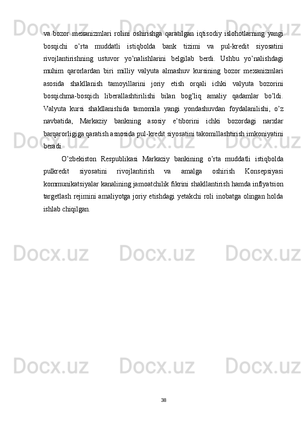 va   bozor   mexanizmlari   rolini   oshirishga   qaratilgan   iqtisodiy   islohotlarning   yangi
bosqichi   o’rta   muddatli   istiqbolda   bank   tizimi   va   pul-kredit   siyosatini
rivojlantirishning   ustuvor   yo’nalishlarini   belgilab   berdi.   Ushbu   yo’nalishdagi
muhim   qarorlardan   biri   milliy   valyuta   almashuv   kursining   bozor   mexanizmlari
asosida   shakllanish   tamoyillarini   joriy   etish   orqali   ichki   valyuta   bozorini
bosqichma-bosqich   liberallashtirilishi   bilan   bog’liq   amaliy   qadamlar   bo’ldi.
Valyuta   kursi   shakllanishida   tamomila   yangi   yondashuvdan   foydalanilishi,   o’z
navbatida,   Markaziy   bankning   asosiy   e’tiborini   ichki   bozordagi   narxlar
barqarorligiga qaratish asnosida pul-kredit siyosatini takomillashtirish imkoniyatini
beradi. 
O’zbekiston   Respublikasi   Markaziy   bankining   o’rta   muddatli   istiqbolda
pulkredit   siyosatini   rivojlantirish   va   amalga   oshirish   Konsepsiyasi
kommunikatsiyalar kanalining jamoatchilik fikrini shakllantirish hamda inflyatsion
targetlash rejimini amaliyotga joriy etishdagi  yetakchi roli inobatga olingan holda
ishlab chiqilgan. 
38