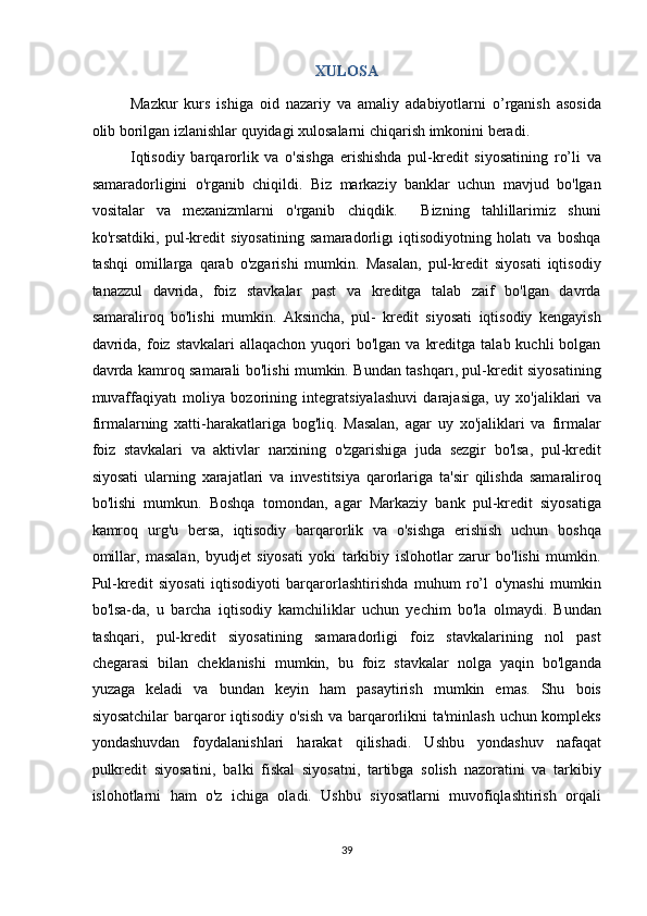 XULOSA 
Mazkur   kurs   ishiga   oid   nazariy   va   amaliy   adabiyotlarni   o’rganish   asosida
olib borilgan izlanishlar quyidagi xulosalarni chiqarish imkonini beradi. 
Iqtisodiy   barqarorlik   va   o'sishga   erishishda   pul-kredit   siyosatining   ro’li   va
samaradorligini   o'rganib   chiqildi.   Biz   markaziy   banklar   uchun   mavjud   bo'lgan
vositalar   va   mexanizmlarni   o'rganib   chiqdik.     Bizning   tahlillarimiz   shuni
ko'rsatdiki,   pul-kredit   siyosatining   samaradorligı   iqtisodiyotning   holatı   va   boshqa
tashqi   omillarga   qarab   o'zgarishi   mumkin.   Masalan,   pul-kredit   siyosati   iqtisodiy
tanazzul   davrida,   foiz   stavkalar   past   va   kreditga   talab   zaif   bo'lgan   davrda
samaraliroq   bo'lishi   mumkin.   Aksincha,   pul-   kredit   siyosati   iqtisodiy   kengayish
davrida,  foiz stavkalari  allaqachon  yuqori  bo'lgan  va  kreditga  talab  kuchli  bolgan
davrda kamroq samarali bo'lishi mumkin. Bundan tashqarı, pul-kredit siyosatining
muvaffaqiyatı   moliya   bozorining   integratsiyalashuvi   darajasiga,   uy   xo'jaliklari   va
firmalarning   xatti-harakatlariga   bog'liq.   Masalan,   agar   uy   xo'jaliklari   va   firmalar
foiz   stavkalari   va   aktivlar   narxining   o'zgarishiga   juda   sezgir   bo'lsa,   pul-kredit
siyosati   ularning   xarajatlari   va   investitsiya   qarorlariga   ta'sir   qilishda   samaraliroq
bo'lishi   mumkun.   Boshqa   tomondan,   agar   Markaziy   bank   pul-kredit   siyosatiga
kamroq   urg'u   bersa,   iqtisodiy   barqarorlik   va   o'sishga   erishish   uchun   boshqa
omillar,   masalan,   byudjet   siyosati   yoki   tarkibiy   islohotlar   zarur   bo'lishi   mumkin.
Pul-kredit   siyosati   iqtisodiyoti   barqarorlashtirishda   muhum   ro’l   o'ynashi   mumkin
bo'lsa-da,   u   barcha   iqtisodiy   kamchiliklar   uchun   yechim   bo'la   olmaydi.   Bundan
tashqari,   pul-kredit   siyosatining   samaradorligi   foiz   stavkalarining   nol   past
chegarasi   bilan   cheklanishi   mumkin,   bu   foiz   stavkalar   nolga   yaqin   bo'lganda
yuzaga   keladi   va   bundan   keyin   ham   pasaytirish   mumkin   emas.   Shu   bois
siyosatchilar  barqaror iqtisodiy o'sish va barqarorlikni ta'minlash uchun kompleks
yondashuvdan   foydalanishlari   harakat   qilishadi.   Ushbu   yondashuv   nafaqat
pulkredit   siyosatini,   balki   fiskal   siyosatni,   tartibga   solish   nazoratini   va   tarkibiy
islohotlarni   ham   o'z   ichiga   oladi.   Ushbu   siyosatlarni   muvofiqlashtirish   orqali
39  
  