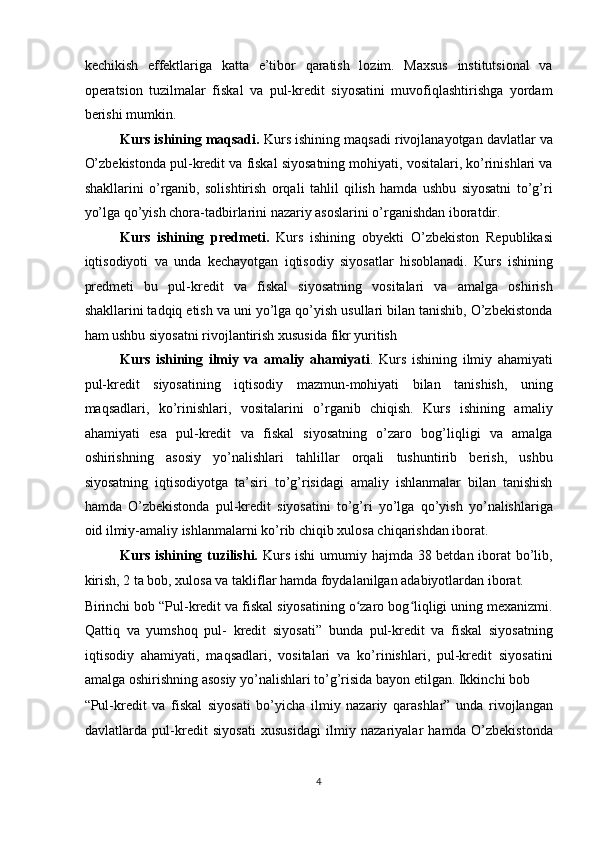 kechikish   effektlariga   katta   e’tibor   qaratish   lozim.   Maxsus   institutsional   va
operatsion   tuzilmalar   fiskal   va   pul-kredit   siyosatini   muvofiqlashtirishga   yordam
berishi mumkin. 
Kurs ishining maqsadi.  Kurs ishining maqsadi rivojlanayotgan davlatlar va
O’zbekistonda pul-kredit va fiskal siyosatning mohiyati, vositalari, ko’rinishlari va
shakllarini   o’rganib,   solishtirish   orqali   tahlil   qilish   hamda   ushbu   siyosatni   to’g’ri
yo’lga qo’yish chora-tadbirlarini nazariy asoslarini o’rganishdan iboratdir.  
Kurs   ishining   predmeti.   Kurs   ishining   obyekti   O’zbekiston   Republikasi
iqtisodiyoti   va   unda   kechayotgan   iqtisodiy   siyosatlar   hisoblanadi.   Kurs   ishining
predmeti   bu   pul-kredit   va   fiskal   siyosatning   vositalari   va   amalga   oshirish
shakllarini tadqiq etish va uni yo’lga qo’yish usullari bilan tanishib, O’zbekistonda
ham ushbu siyosatni rivojlantirish xususida fikr yuritish  
Kurs   ishining   ilmiy   va   amaliy   ahamiyati .   Kurs   ishining   ilmiy   ahamiyati
pul-kredit   siyosatining   iqtisodiy   mazmun-mohiyati   bilan   tanishish,   uning
maqsadlari,   ko’rinishlari,   vositalarini   o’rganib   chiqish.   Kurs   ishining   amaliy
ahamiyati   esa   pul-kredit   va   fiskal   siyosatning   o’zaro   bog’liqligi   va   amalga
oshirishning   asosiy   yo’nalishlari   tahlillar   orqali   tushuntirib   berish,   ushbu
siyosatning   iqtisodiyotga   ta’siri   to’g’risidagi   amaliy   ishlanmalar   bilan   tanishish
hamda   O’zbekistonda   pul-kredit   siyosatini   to’g’ri   yo’lga   qo’yish   yo’nalishlariga
oid ilmiy-amaliy ishlanmalarni ko’rib chiqib xulosa chiqarishdan iborat. 
Kurs ishining tuzilishi.   Kurs ishi  umumiy hajmda 38 betdan iborat  bo’lib,
kirish, 2 ta bob, xulosa va takliflar hamda foydalanilgan adabiyotlardan iborat. 
Birinchi bob “Pul-kredit va fiskal siyosatining o zaro bog liqligi uning mexanizmi.ʻ ʻ
Qattiq   va   yumshoq   pul-   kredit   siyosati”   bunda   pul-kredit   va   fiskal   siyosatning
iqtisodiy   ahamiyati,   maqsadlari,   vositalari   va   ko’rinishlari,   pul-kredit   siyosatini
amalga oshirishning asosiy yo’nalishlari to’g’risida bayon etilgan. Ikkinchi bob 
“Pul-kredit   va   fiskal   siyosati   bo’yicha   ilmiy   nazariy   qarashlar”   unda   rivojlangan
davlatlarda   pul-kredit   siyosati   xususidagi   ilmiy   nazariyalar   hamda   O’zbekistonda
4
