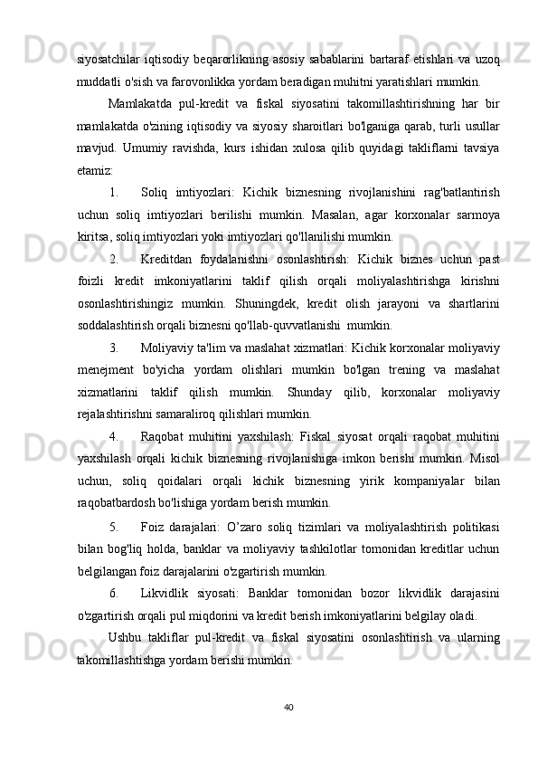 siyosatchilar   iqtisodiy   beqarorlikning   asosiy   sabablarini   bartaraf   etishlari   va   uzoq
muddatli o'sish va farovonlikka yordam beradigan muhitni yaratishlari mumkin. 
Mamlakatda   pul-kredit   va   fiskal   siyosatini   takomillashtirishning   har   bir
mamlakatda o'zining iqtisodiy va siyosiy sharoitlari  bo'lganiga qarab, turli usullar
mavjud.   Umumiy   ravishda,   kurs   ishidan   xulosa   qilib   quyidagi   takliflarni   tavsiya
etamiz: 
1. Soliq   imtiyozlari:   Kichik   biznesning   rivojlanishini   rag'batlantirish
uchun   soliq   imtiyozlari   berilishi   mumkin.   Masalan,   agar   korxonalar   sarmoya
kiritsa, soliq imtiyozlari yoki imtiyozlari qo'llanilishi mumkin. 
2. Kreditdan   foydalanishni   osonlashtirish:   Kichik   biznes   uchun   past
foizli   kredit   imkoniyatlarini   taklif   qilish   orqali   moliyalashtirishga   kirishni
osonlashtirishingiz   mumkin.   Shuningdek,   kredit   olish   jarayoni   va   shartlarini
soddalashtirish orqali biznesni qo'llab-quvvatlanishi  mumkin. 
3. Moliyaviy ta'lim va maslahat xizmatlari: Kichik korxonalar moliyaviy
menejment   bo'yicha   yordam   olishlari   mumkin   bo'lgan   trening   va   maslahat
xizmatlarini   taklif   qilish   mumkin.   Shunday   qilib,   korxonalar   moliyaviy
rejalashtirishni samaraliroq qilishlari mumkin. 
4. Raqobat   muhitini   yaxshilash:   Fiskal   siyosat   orqali   raqobat   muhitini
yaxshilash   orqali   kichik   biznesning   rivojlanishiga   imkon   berishi   mumkin.   Misol
uchun,   soliq   qoidalari   orqali   kichik   biznesning   yirik   kompaniyalar   bilan
raqobatbardosh bo'lishiga yordam berish mumkin. 
5. Foiz   darajalari:   O’zaro   soliq   tizimlari   va   moliyalashtirish   politikasi
bilan   bog'liq   holda,   banklar   va   moliyaviy   tashkilotlar   tomonidan   kreditlar   uchun
belgilangan foiz darajalarini o'zgartirish mumkin. 
6. Likvidlik   siyosati:   Banklar   tomonidan   bozor   likvidlik   darajasini
o'zgartirish orqali pul miqdorini va kredit berish imkoniyatlarini belgilay oladi. 
Ushbu   takliflar   pul-kredit   va   fiskal   siyosatini   osonlashtirish   va   ularning
takomillashtishga yordam berishi mumkin. 
 
40
