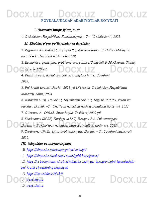  
FOYDALANILGAN ADABIYOTLAR RO’YXATI 
I.   Normativ-huquqiy hujjatlar 
1. O’zbekiston Respublikasi Konstitutsiyasi, - T.: “O’zbekiston”, 2023.  
II.   Kitoblar, o’quv qo’llanmalar va darsliklar 
2. Ergashev E.I, Bakiva I, Fayziyev Sh, Shermuxamedov B. «Iqtisod-Moliya»: 
darslik – T.: Toshkent nashriyoti, 2019 
3. Economics: principles, problems, and politics/Campbell R. McConnell, Stanley 
L. Brue. – 17th ed.  
4. Fiskal siyosat, davlat byudjeti va uning taqchilligi.  Toshkent.  
2023,  
5. Pul-kredit siyosati sharhi - 2023-yil IV chorak.  O’zbekiston Respublikasi 
Markaziy banki, 2024  
6. Rashidov.O.Yu, Alimov.I.I, Toymuhamedov.  I.R, Tojiyev. R.R.Pul, kredit va 
banklar.  Darslik. –T.: Cho’lpon nomidagi nashriyot-matbaa ijodiy uyi, 2011 
7. O lmasov.A.  O zME. Birinchi jild. ʻ ʻ Toshkent, 2000-yil 
8. Shodmonov SH.SH, Yaxshiyeva M.T, Yusupov R.A. Pul nazariyasi: 
Darslik. – T.: Cho’lpon nomidagi nashriyot-matbaa ijodiy uyi, 2011 
9. Shodmonov.Sh.Sh. Iqtisodiyot nazariyasi: Darslik. – T.: Toshkent nashriyoti, 
2020. 
III.  Maqolalar va internet saytlari 
10. https://cbu.uz/uz/monetary - policy/concept/  
11. https://cbu.uz/uz/banknotes - coins/gold - bars/prices/  
12. https://cyberleninka.ru/article/n/davlat - moliyasi - barqarorligini - ta minlashda -
pul - kredit - siyosatining - ahamiyati  
13. https://lex.uz/docs/264548  
14. www.kun.uz  
15. www.stat.uz  
 
41  
  