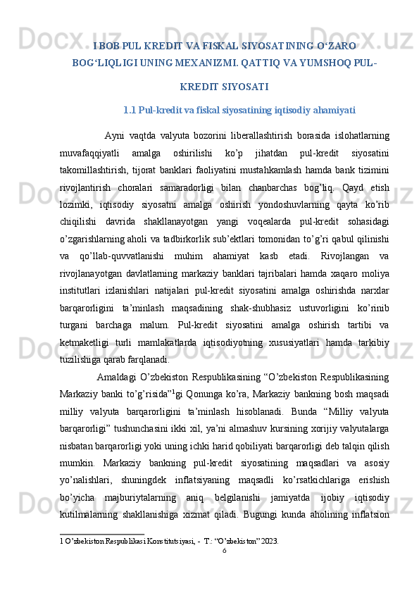 I BOB PUL KREDIT VA FISKAL SIYOSATINING O ZAROʻ
BOG LIQLIGI UNING MEXANIZMI. QATTIQ VA YUMSHOQ PUL- 	
ʻ
KREDIT SIYOSATI 
                          1.1 Pul-kredit va fiskal siyosatining iqtisodiy ahamiyati   
                    Ayni   vaqtda   valyuta   bozorini   liberallashtirish   borasida   islohatlarning
muvafaqqiyatli   amalga   oshirilishi   ko’p   jihatdan   pul-kredit   siyosatini
takomillashtirish,   tijorat   banklari   faoliyatini   mustahkamlash   hamda   bank   tizimini
rivojlantirish   choralari   samaradorligi   bilan   chanbarchas   bog’liq.   Qayd   etish
lozimki,   iqtisodiy   siyosatni   amalga   oshirish   yondoshuvlarning   qayta   ko’rib
chiqilishi   davrida   shakllanayotgan   yangi   voqealarda   pul-kredit   sohasidagi
o’zgarishlarning aholi va tadbirkorlik sub’ektlari tomonidan to’g’ri qabul qilinishi
va   qo’llab-quvvatlanishi   muhim   ahamiyat   kasb   etadi.   Rivojlangan   va
rivojlanayotgan   davlatlarning   markaziy   banklari   tajribalari   hamda   xaqaro   moliya
institutlari   izlanishlari   natijalari   pul-kredit   siyosatini   amalga   oshirishda   narxlar
barqarorligini   ta’minlash   maqsadining   shak-shubhasiz   ustuvorligini   ko’rinib
turgani   barchaga   malum.   Pul-kredit   siyosatini   amalga   oshirish   tartibi   va
ketmaketligi   turli   mamlakatlarda   iqtisodiyotning   xususiyatlari   hamda   tarkibiy
tuzilishiga qarab farqlanadi. 
                    Amaldagi   O’zbekiston   Respublikasining   “O’zbekiston   Respublikasining
Markaziy   banki   to’g’risida” 1
gi   Qonunga   ko’ra,   Markaziy   bankning   bosh   maqsadi
milliy   valyuta   barqarorligini   ta’minlash   hisoblanadi.   Bunda   “Milliy   valyuta
barqarorligi” tushunchasini ikki xil, ya’ni almashuv kursining xorijiy valyutalarga
nisbatan barqarorligi yoki uning ichki harid qobiliyati barqarorligi deb talqin qilish
mumkin.   Markaziy   bankning   pul-kredit   siyosatining   maqsadlari   va   asosiy
yo’nalishlari,   shuningdek   inflatsiyaning   maqsadli   ko’rsatkichlariga   erishish
bo’yicha   majburiytalarning   aniq   belgilanishi   jamiyatda   ijobiy   iqtisodiy
kutilmalarning   shakllanishiga   xizmat   qiladi.   Bugungi   kunda   aholining   inflatsion
1  O’zbekiston Respublikasi Konstitutsiyasi, -  T.: “O’zbekiston” 2023. 
6  
  