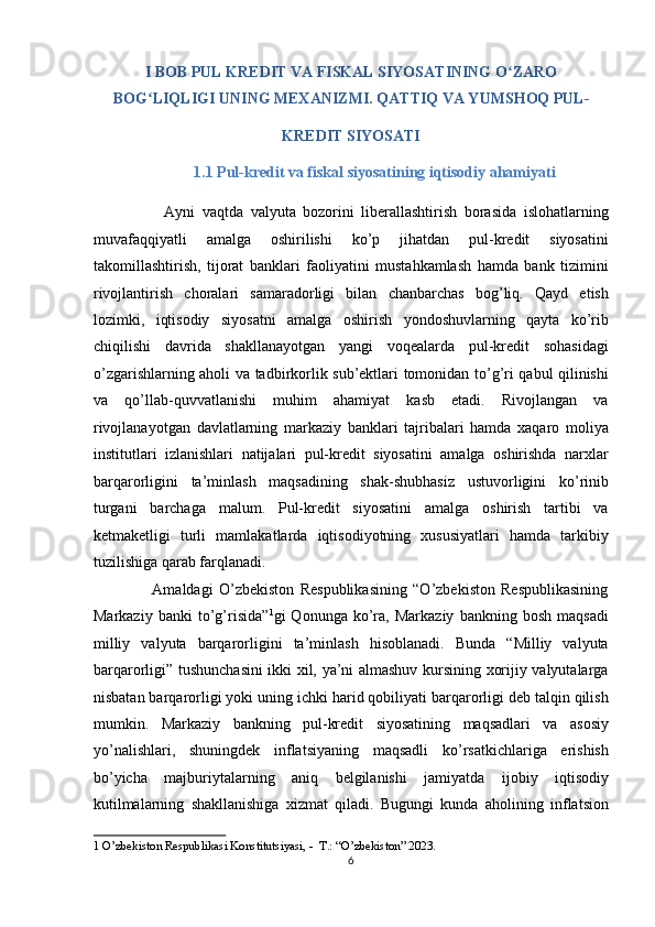 I BOB PUL KREDIT VA FISKAL SIYOSATINING O ZAROʻ
BOG LIQLIGI UNING MEXANIZMI. QATTIQ VA YUMSHOQ PUL- 	
ʻ
KREDIT SIYOSATI 
                          1.1 Pul-kredit va fiskal siyosatining iqtisodiy ahamiyati   
                    Ayni   vaqtda   valyuta   bozorini   liberallashtirish   borasida   islohatlarning
muvafaqqiyatli   amalga   oshirilishi   ko’p   jihatdan   pul-kredit   siyosatini
takomillashtirish,   tijorat   banklari   faoliyatini   mustahkamlash   hamda   bank   tizimini
rivojlantirish   choralari   samaradorligi   bilan   chanbarchas   bog’liq.   Qayd   etish
lozimki,   iqtisodiy   siyosatni   amalga   oshirish   yondoshuvlarning   qayta   ko’rib
chiqilishi   davrida   shakllanayotgan   yangi   voqealarda   pul-kredit   sohasidagi
o’zgarishlarning aholi va tadbirkorlik sub’ektlari tomonidan to’g’ri qabul qilinishi
va   qo’llab-quvvatlanishi   muhim   ahamiyat   kasb   etadi.   Rivojlangan   va
rivojlanayotgan   davlatlarning   markaziy   banklari   tajribalari   hamda   xaqaro   moliya
institutlari   izlanishlari   natijalari   pul-kredit   siyosatini   amalga   oshirishda   narxlar
barqarorligini   ta’minlash   maqsadining   shak-shubhasiz   ustuvorligini   ko’rinib
turgani   barchaga   malum.   Pul-kredit   siyosatini   amalga   oshirish   tartibi   va
ketmaketligi   turli   mamlakatlarda   iqtisodiyotning   xususiyatlari   hamda   tarkibiy
tuzilishiga qarab farqlanadi. 
                    Amaldagi   O’zbekiston   Respublikasining   “O’zbekiston   Respublikasining
Markaziy   banki   to’g’risida” 1
gi   Qonunga   ko’ra,   Markaziy   bankning   bosh   maqsadi
milliy   valyuta   barqarorligini   ta’minlash   hisoblanadi.   Bunda   “Milliy   valyuta
barqarorligi” tushunchasini ikki xil, ya’ni almashuv kursining xorijiy valyutalarga
nisbatan barqarorligi yoki uning ichki harid qobiliyati barqarorligi deb talqin qilish
mumkin.   Markaziy   bankning   pul-kredit   siyosatining   maqsadlari   va   asosiy
yo’nalishlari,   shuningdek   inflatsiyaning   maqsadli   ko’rsatkichlariga   erishish
bo’yicha   majburiytalarning   aniq   belgilanishi   jamiyatda   ijobiy   iqtisodiy
kutilmalarning   shakllanishiga   xizmat   qiladi.   Bugungi   kunda   aholining   inflatsion
1  O’zbekiston Respublikasi Konstitutsiyasi, -  T.: “O’zbekiston” 2023. 
6