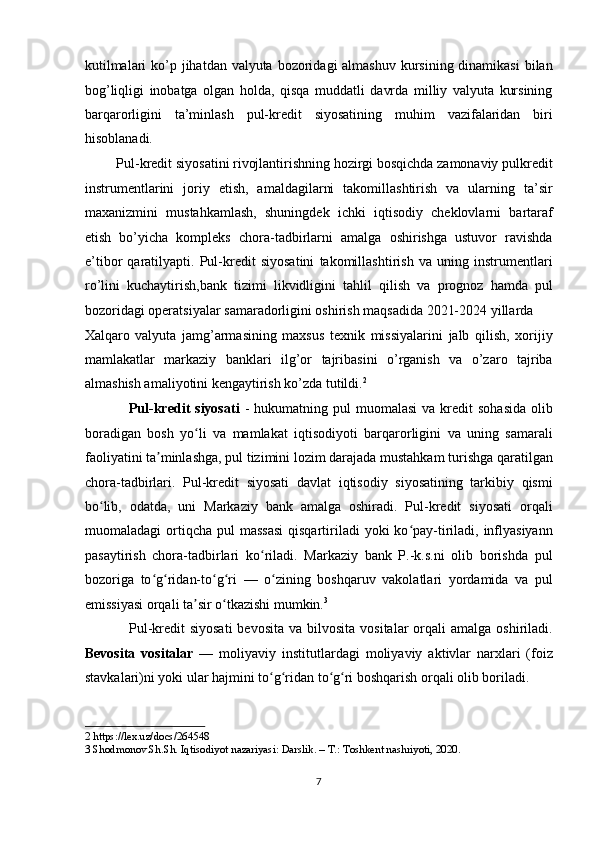 kutilmalari  ko’p jihatdan valyuta bozoridagi almashuv kursining dinamikasi  bilan
bog’liqligi   inobatga   olgan   holda,   qisqa   muddatli   davrda   milliy   valyuta   kursining
barqarorligini   ta’minlash   pul-kredit   siyosatining   muhim   vazifalaridan   biri
hisoblanadi. 
         Pul-kredit siyosatini rivojlantirishning hozirgi bosqichda zamonaviy pulkredit
instrumentlarini   joriy   etish,   amaldagilarni   takomillashtirish   va   ularning   ta’sir
maxanizmini   mustahkamlash,   shuningdek   ichki   iqtisodiy   cheklovlarni   bartaraf
etish   bo’yicha   kompleks   chora-tadbirlarni   amalga   oshirishga   ustuvor   ravishda
e’tibor   qaratilyapti.   Pul-kredit   siyosatini   takomillashtirish   va   uning   instrumentlari
ro’lini   kuchaytirish,bank   tizimi   likvidligini   tahlil   qilish   va   prognoz   hamda   pul
bozoridagi operatsiyalar samaradorligini oshirish maqsadida 2021-2024 yillarda 
Xalqaro   valyuta   jamg’armasining   maxsus   texnik   missiyalarini   jalb   qilish,   xorijiy
mamlakatlar   markaziy   banklari   ilg’or   tajribasini   o’rganish   va   o’zaro   tajriba
almashish amaliyotini kengaytirish ko’zda tutildi. 2
 
                 Pul-kredit  siyosati   -  hukumatning  pul  muomalasi  va  kredit   sohasida   olib
boradigan   bosh   yo li   va   mamlakat   iqtisodiyoti   barqarorligini   va   uning   samaraliʻ
faoliyatini ta minlashga, pul tizimini lozim darajada mustahkam turishga qaratilgan	
ʼ
chora-tadbirlari.   Pul-kredit   siyosati   davlat   iqtisodiy   siyosatining   tarkibiy   qismi
bo lib,   odatda,   uni   Markaziy   bank   amalga   oshiradi.   Pul-kredit   siyosati   orqali	
ʻ
muomaladagi  ortiqcha  pul  massasi  qisqartiriladi  yoki   ko pay-tiriladi,  inflyasiyann	
ʻ
pasaytirish   chora-tadbirlari   ko riladi.   Markaziy   bank   P.-k.s.ni   olib   borishda   pul	
ʻ
bozoriga   to g ridan-to g ri   —   o zining   boshqaruv   vakolatlari   yordamida   va   pul	
ʻ ʻ ʻ ʻ ʻ
emissiyasi orqali ta sir o tkazishi mumkin.	
ʼ ʻ 3
 
                 Pul-kredit   siyosati  bevosita  va  bilvosita  vositalar  orqali   amalga oshiriladi.
Bevosita   vositalar   —   moliyaviy   institutlardagi   moliyaviy   aktivlar   narxlari   (foiz
stavkalari)ni yoki ular hajmini to g ridan to g ri boshqarish orqali olib boriladi. 	
ʻ ʻ ʻ ʻ
2  https://lex.uz/docs/264548 
3  Shodmonov.Sh.Sh. Iqtisodiyot nazariyasi: Darslik. – T.: Toshkent nashriyoti, 2020. 
 
7