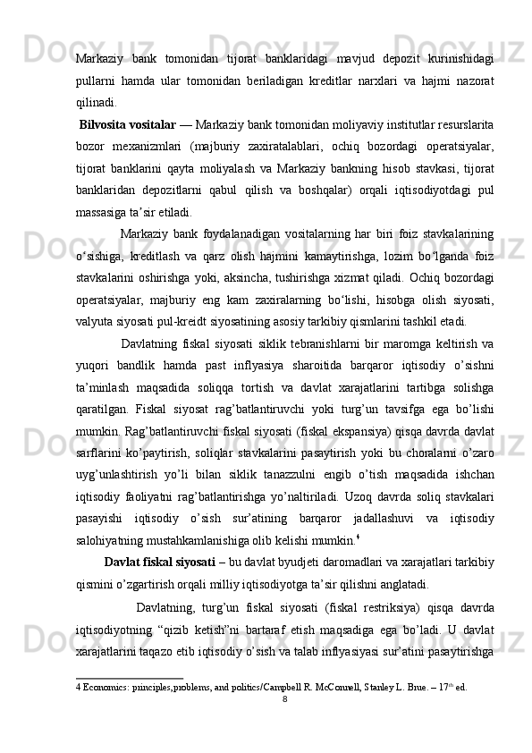 Markaziy   bank   tomonidan   tijorat   banklaridagi   mavjud   depozit   kurinishidagi
pullarni   hamda   ular   tomonidan   beriladigan   kreditlar   narxlari   va   hajmi   nazorat
qilinadi.  
  Bilvosita vositalar  — Markaziy bank tomonidan moliyaviy institutlar resurslarita
bozor   mexanizmlari   (majburiy   zaxiratalablari,   ochiq   bozordagi   operatsiyalar,
tijorat   banklarini   qayta   moliyalash   va   Markaziy   bankning   hisob   stavkasi,   tijorat
banklaridan   depozitlarni   qabul   qilish   va   boshqalar)   orqali   iqtisodiyotdagi   pul
massasiga ta sir etiladi.  ʼ
                  Markaziy   bank   foydalanadigan   vositalarning   har   biri   foiz   stavkalarining
o sishiga,   kreditlash   va   qarz   olish   hajmini   kamaytirishga,   lozim   bo lganda   foiz	
ʻ ʻ
stavkalarini  oshirishga  yoki, aksincha, tushirishga  xizmat  qiladi. Ochiq bozordagi
operatsiyalar,   majburiy   eng   kam   zaxiralarning   bo lishi,   hisobga   olish   siyosati,	
ʻ
valyuta siyosati pul-kreidt siyosatining asosiy tarkibiy qismlarini tashkil etadi. 
                  Davlatning   fiskal   siyosati   siklik   tebranishlarni   bir   maromga   keltirish   va
yuqori   bandlik   hamda   past   inflyasiya   sharoitida   barqaror   iqtisodiy   o’sishni
ta’minlash   maqsadida   soliqqa   tortish   va   davlat   xarajatlarini   tartibga   solishga
qaratilgan.   Fiskal   siyosat   rag’batlantiruvchi   yoki   turg’un   tavsifga   ega   bo’lishi
mumkin. Rag’batlantiruvchi fiskal siyosati (fiskal ekspansiya) qisqa davrda davlat
sarflarini   ko’paytirish,   soliqlar   stavkalarini   pasaytirish   yoki   bu   choralarni   o’zaro
uyg’unlashtirish   yo’li   bilan   siklik   tanazzulni   engib   o’tish   maqsadida   ishchan
iqtisodiy   faoliyatni   rag’batlantirishga   yo’naltiriladi.   Uzoq   davrda   soliq   stavkalari
pasayishi   iqtisodiy   o’sish   sur’atining   barqaror   jadallashuvi   va   iqtisodiy
salohiyatning mustahkamlanishiga olib kelishi mumkin. 4
 
         Davlat fiskal siyosati  – bu davlat byudjeti daromadlari va xarajatlari tarkibiy
qismini o’zgartirish orqali milliy iqtisodiyotga ta’sir qilishni anglatadi. 
                  Davlatning,   turg’un   fiskal   siyosati   (fiskal   restriksiya)   qisqa   davrda
iqtisodiyotning   “qizib   ketish”ni   bartaraf   etish   maqsadiga   ega   bo’ladi.   U   davlat
xarajatlarini taqazo etib iqtisodiy o’sish va talab inflyasiyasi sur’atini pasaytirishga
4  Economics: principles,problems, and politics/Campbell R. McConnell, Stanley L. Brue. – 17 th
 ed. 
8