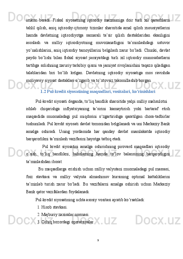imkon   beradi.   Fiskal   siyosatning   iqtisodiy   mazmuniga   doir   turli   xil   qarashlarni
tahlil   qilish,   aniq   iqtisodiy-ijtimoiy   tizimlar   sharoitida   amal   qilish   xususiyatlarini
hamda   davlatning   iqtisodiyotga   samarali   ta’sir   qilish   dastaklaridan   ekanligini
asoslash   va   milliy   iqtisodiyotning   muvozanatligini   ta’minlashdagi   ustuvor
yo’nalishlarini, aniq iqtisodiy tamoyillarini belgilash zarur bo’ladi. Chunki, davlat
paydo   bo’lishi   bilan   fiskal   siyosat   jamiyatdagi   turli   xil   iqtisodiy   munosabatlarni
tartibga solishning zaruriy tarkibiy qismi va jamiyat rivojlanishini taqazo qiladigan
talablaridan   biri   bo’lib   kelgan.   Davlatning   iqtisodiy   siyosatiga   mos   ravishda
moliyaviy siyosat dastaklari o’zgarib va to’xtovsiz takomillashib borgan. 
1.2 Pul-kredit siyosatining maqsadlari, vositalari, ko rinishlariʻ  
         Pul-kredit siyosati deganda, to liq bandlik sharoitida yalpi milliy mahsulotni 	
ʻ
ishlab   chiqarishga   inflyatsiyaning   ta’sirini   kamaytirish   yoki   bartaraf   etish
maqsadida   muomaladagi   pul   miqdorini   o zgartirishga   qaratilgan   chora-tadbirlar	
ʻ
tushuniladi. Pul kredit siyosati davlat tomonidan belgilanadi va uni Markaziy Bank
amalga   oshiradi.   Uning   yordamida   har   qanday   davlat   mamlakatda   iqtisodiy
barqarorlikni ta’minlash vazifasini hayotga tatbiq etadi. 
                  Pul   kredit   siyosatini   amalga   oshirishning   pirovard   maqsadlari   iqtisodiy
o sish,   to liq   bandlikni,   baholarning   hamda   to lov   balansining   barqarorligini	
ʻ ʻ ʻ
ta’minlashdan iborat. 
                 Bu maqsadlarga erishish uchun milliy valyutani muomaladagi pul massasi,
foiz   stavkasi   va   milliy   valyuta   almashinuv   kursining   optimal   kattaliklarini
ta’minlab   turish   zarur   bo ladi.   Bu   vazifalarni   amalga   oshirish   uchun   Markaziy	
ʻ
Bank qator vazifalardan foydalanadi. 
         Pul-kredit siyosatining uchta asosiy vositasi ajratib ko rsatiladi: 	
ʻ
1. Hisob stavkasi. 
2. Majburiy zaxiralar normasi. 
3. Ochiq bozordagi operatsiyalar. 
9