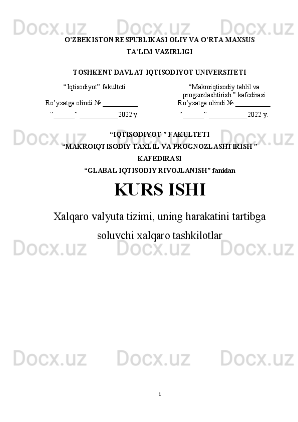 O’ZBEKISTON RESPUBLIKASI OLIY VA O’RTA MAXSUS 
TA’LIM VAZIRLIGI
Т OSHKENT DAVLAT IQTISODIYOT UNIVERSITETI 
 
“ Iqtisodiyot ”  fakulteti “ Makroiqtisodiy tahlil va
progzozlashtirish  ”  kafedirasi 
Ro’yxatga olindi  №  __________ Ro’yxatga olindi  №  __________
“__ __ __” ____ ____ ___ 2022   y . “__ __ __” ____ ____ ___ 2022 y. 
“ IQTISODIYOT  ”  FAKULTETI
“ MAKROIQTISODIY TAXLIL VA PROGNOZLASHTIRISH  ”
KAFEDIRASI 
“ GLABAL IQTISODIY RIVOJLANISH ”  fanidan
KURS ISHI 
Xalqaro valyuta tizimi, uning harakatini tartibga
soluvchi xalqaro tashkilotlar           
1 