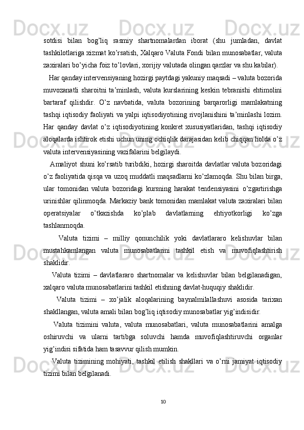 sotdisi   bilan   bog’liq   rasmiy   shartnomalardan   iborat   (shu   jumladan,   davlat
tashkilotlariga xizmat ko’rsatish, Xalqaro Valuta Fondi bilan munosabatlar, valuta
zaxiralari bo’yicha foiz to’lovlari, xorijiy valutada olingan qarzlar va shu kabilar).
   Har qanday intervensiyaning hozirgi paytdagi yakuniy maqsadi – valuta bozorida
muvozanatli   sharoitni   ta’minlash,   valuta   kurslarining   keskin   tebranishi   ehtimolini
bartaraf   qilishdir.   O’z   navbatida,   valuta   bozorining   barqarorligi   mamlakatning
tashqi iqtisodiy faoliyati va yalpi iqtisodiyotining rivojlanishini ta’minlashi lozim.
Har   qanday   davlat   o’z   iqtisodiyotining   konkret   xususiyatlaridan,   tashqi   iqtisodiy
aloqalarda ishtirok etishi uchun uning ochiqlik darajasidan kelib chiqqan holda o’z
valuta intervensiyasining vazifalarini belgilaydi.
     Amaliyot shuni ko’rsatib turibdiki, hozirgi sharoitda davlatlar valuta bozoridagi
o’z faoliyatida qisqa va uzoq muddatli maqsadlarni ko’zlamoqda. Shu bilan birga,
ular   tomonidan   valuta   bozoridagi   kursning   harakat   tendensiyasini   o’zgartirishga
urinishlar qilinmoqda. Markaziy bank tomonidan mamlakat valuta zaxiralari bilan
operatsiyalar   o’tkazishda   ko’plab   davlatlarning   ehtiyotkorligi   ko’zga
tashlanmoqda.
      Valuta   tizimi   –   milliy   qonunchilik   yoki   davlatlararo   kelishuvlar   bilan
mustahkamlangan   valuta   munosabatlarini   tashkil   etish   va   muvofiqlashtirish
shaklidir.
      Valuta   tizimi   –   davlatlararo   shartnomalar   va   kelishuvlar   bilan   belgilanadigan,
xalqaro valuta munosabatlarini tashkil etishning davlat-huquqiy shaklidir.
      Valuta   tizimi   –   xo’jalik   aloqalarining   baynalmilallashuvi   asosida   tarixan
shakllangan, valuta amali bilan bog’liq iqtisodiy munosabatlar yig’indisidir.
      Valuta   tizimini   valuta,   valuta   munosabatlari,   valuta   munosabatlarini   amalga
oshiruvchi   va   ularni   tartibga   soluvchi   hamda   muvofiqlashtiruvchi   organlar
yig’indisi sifatida ham tasavvur qilish mumkin.
      Valuta   tizimining   mohiyati,   tashkil   etilish   shakllari   va   o’rni   jamiyat   iqtisodiy
tizimi bilan belgilanadi.
10 