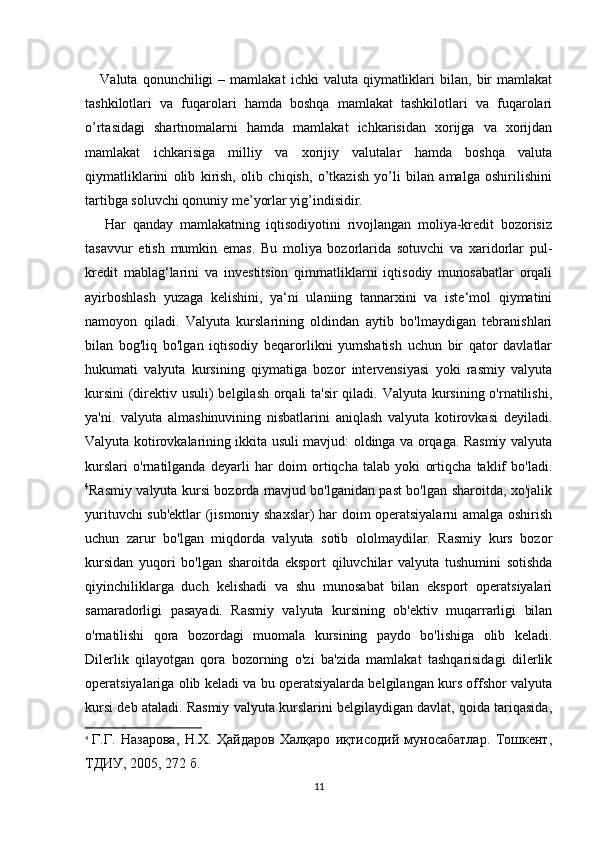       Valuta   qonunchiligi   –   mamlakat   ichki   valuta   qiymatliklari   bilan,   bir   mamlakat
tashkilotlari   va   fuqarolari   hamda   boshqa   mamlakat   tashkilotlari   va   fuqarolari
o’rtasidagi   shartnomalarni   hamda   mamlakat   ichkarisidan   xorijga   va   xorijdan
mamlakat   ichkarisiga   milliy   va   xorijiy   valutalar   hamda   boshqa   valuta
qiymatliklarini   olib   kirish,   olib   chiqish,   o’tkazish   yo’li   bilan   amalga   oshirilishini
tartibga soluvchi qonuniy me’yorlar yig’indisidir.
      Har   qanday   mamlakatning   iqtisodiyotini   rivojlangan   moliya-kredit   bozorisiz
tasavvur   etish   mumkin   emas.   Bu   moliya   bozorlarida   sotuvchi   va   xaridorlar   pul-
kredit   mablag‘larini   va   investitsion   qimmatliklarni   iqtisodiy   munosabatlar   orqali
ayirboshlash   yuzaga   kelishini,   ya‘ni   ulaniing   tannarxini   va   iste‘mol   qiymatini
namoyon   qiladi.   Valyuta   kurslarining   oldindan   aytib   bo'lmaydigan   tebranishlari
bilan   bog'liq   bo'lgan   iqtisodiy   beqarorlikni   yumshatish   uchun   bir   qator   davlatlar
hukumati   valyuta   kursining   qiymatiga   bozor   intervensiyasi   yoki   rasmiy   valyuta
kursini  (direktiv usuli) belgilash orqali ta'sir  qiladi. Valyuta kursining o'rnatilishi,
ya'ni.   valyuta   almashinuvining   nisbatlarini   aniqlash   valyuta   kotirovkasi   deyiladi.
Valyuta kotirovkalarining ikkita usuli mavjud: oldinga va orqaga. Rasmiy valyuta
kurslari   o'rnatilganda   deyarli   har   doim   ortiqcha   talab   yoki   ortiqcha   taklif   bo'ladi.
4
Rasmiy valyuta kursi bozorda mavjud bo'lganidan past bo'lgan sharoitda, xo'jalik
yurituvchi sub'ektlar (jismoniy shaxslar) har doim operatsiyalarni amalga oshirish
uchun   zarur   bo'lgan   miqdorda   valyuta   sotib   ololmaydilar.   Rasmiy   kurs   bozor
kursidan   yuqori   bo'lgan   sharoitda   eksport   qiluvchilar   valyuta   tushumini   sotishda
qiyinchiliklarga   duch   kelishadi   va   shu   munosabat   bilan   eksport   operatsiyalari
samaradorligi   pasayadi.   Rasmiy   valyuta   kursining   ob'ektiv   muqarrarligi   bilan
o'rnatilishi   qora   bozordagi   muomala   kursining   paydo   bo'lishiga   olib   keladi.
Dilerlik   qilayotgan   qora   bozorning   o'zi   ba'zida   mamlakat   tashqarisidagi   dilerlik
operatsiyalariga olib keladi va bu operatsiyalarda belgilangan kurs offshor valyuta
kursi deb ataladi. Rasmiy valyuta kurslarini belgilaydigan davlat, qoida tariqasida,
4
  Г.Г.   Назарова,   Н.Х.   Ҳайдаров   Халқаро   иқтисодий   муносабатлар.   Тошкент,
ТДИУ, 2005, 272 б.
11 