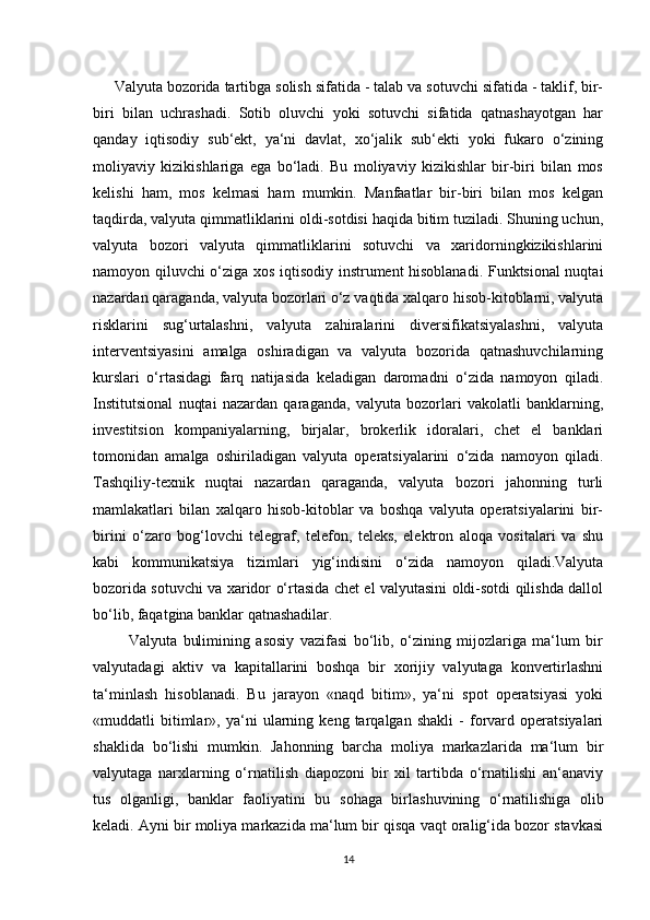       Valyuta bozorida  tartibga solish  sifatida - talab va sotuvchi sifatida - taklif, bir-
biri   bilan   uchrashadi.   Sotib   oluvchi   yoki   sotuvchi   sifatida   qatnashayotgan   har
qanday   iqtisodiy   sub‘ekt,   ya‘ni   davlat,   xo‘jalik   sub‘ekti   yoki   fukaro   o‘zining
moliyaviy   kizikishlariga   ega   bo‘ladi.   Bu   moliyaviy   kizikishlar   bir-biri   bilan   mos
kelishi   ham,   mos   kelmasi   ham   mumkin.   Manfaatlar   bir-biri   bilan   mos   kelgan
taqdirda, valyuta qimmatliklarini oldi-sotdisi haqida bitim tuziladi. Shuning uchun,
valyuta   bozori   valyuta   qimmatliklarini   sotuvchi   va   xaridorningkizikishlarini
namoyon qiluvchi o‘ziga xos iqtisodiy instrument hisoblanadi. Funktsional nuqtai
nazardan qaraganda, valyuta bozorlari o‘z vaqtida xalqaro hisob-kitoblarni, valyuta
risklarini   sug‘urtalashni,   valyuta   zahiralarini   diversifikatsiyalashni,   valyuta
interventsiyasini   amalga   oshiradigan   va   valyuta   bozorida   qatnashuvchilarning
kurslari   o‘rtasidagi   farq   natijasida   keladigan   daromadni   o‘zida   namoyon   qiladi.
Institutsional   nuqtai   nazardan   qaraganda,   valyuta   bozorlari   vakolatli   banklarning,
investitsion   kompaniyalarning,   birjalar,   brokerlik   idoralari,   chet   el   banklari
tomonidan   amalga   oshiriladigan   valyuta   operatsiyalarini   o‘zida   namoyon   qiladi.
Tashqiliy-texnik   nuqtai   nazardan   qaraganda,   valyuta   bozori   jahonning   turli
mamlakatlari   bilan   xalqaro   hisob-kitoblar   va   boshqa   valyuta   operatsiyalarini   bir-
birini   o‘zaro   bog‘lovchi   telegraf,   telefon,   teleks,   elektron   aloqa   vositalari   va   shu
kabi   kommunikatsiya   tizimlari   yig‘indisini   o‘zida   namoyon   qiladi.Valyuta
bozorida sotuvchi va xaridor o‘rtasida chet el valyutasini oldi-sotdi qilishda dallol
bo‘lib, faqatgina banklar qatnashadilar. 
            Valyuta   bulimining   asosiy   vazifasi   bo‘lib,   o‘zining   mijozlariga   ma‘lum   bir
valyutadagi   aktiv   va   kapitallarini   boshqa   bir   xorijiy   valyutaga   konvertirlashni
ta‘minlash   hisoblanadi.   Bu   jarayon   «naqd   bitim»,   ya‘ni   spot   operatsiyasi   yoki
«muddatli   bitimlar»,   ya‘ni   ularning   keng   tarqalgan   shakli   -   forvard   operatsiyalari
shaklida   bo‘lishi   mumkin.   Jahonning   barcha   moliya   markazlarida   ma‘lum   bir
valyutaga   narxlarning   o‘rnatilish   diapozoni   bir   xil   tartibda   o‘rnatilishi   an‘anaviy
tus   olganligi,   banklar   faoliyatini   bu   sohaga   birlashuvining   o‘rnatilishiga   olib
keladi. Ayni bir moliya markazida ma‘lum bir qisqa vaqt oralig‘ida bozor stavkasi
14 