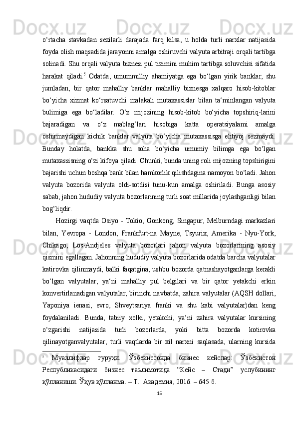 o‘rtacha   stavkadan   sezilarli   darajada   farq   kilsa,   u   holda   turli   narxlar   natijasida
foyda olish maqsadida jarayonni amalga oshiruvchi valyuta arbitraji orqali tartibga
solinadi. Shu orqali valyuta biznesi pul tizimini muhim tartibga soluvchisi sifatida
harakat   qiladi. 5
  Odatda,   umummilliy   ahamiyatga   ega   bo‘lgan   yirik   banklar,   shu
jumladan,   bir   qator   mahalliy   banklar   mahalliy   biznesga   xalqaro   hisob-kitoblar
bo‘yicha   xizmat   ko‘rsatuvchi   malakali   mutaxassislar   bilan   ta‘minlangan   valyuta
bulimiga   ega   bo‘ladilar.   O‘z   mijozining   hisob-kitob   bo‘yicha   topshiriq-larini
bajaradigan   va   o‘z   mablag‘lari   hisobiga   katta   operatsiyalami   amalga
oshirmaydigan   kichik   banklar   valyuta   bo‘yicha   mutaxassisga   ehtiyoj   sezmaydi.
Bunday   holatda,   bankka   shu   soha   bo‘yicha   umumiy   bilimga   ega   bo‘lgan
mutaxassisning o‘zi kifoya qiladi. Chunki, bunda uning roli mijozning topshirigini
bajarishi uchun boshqa bank bilan hamkorlik qilishdagina namoyon bo‘ladi. Jahon
valyuta   bozorida   valyuta   oldi-sotdisi   tunu-kun   amalga   oshiriladi.   Bunga   asosiy
sabab, jahon hududiy valyuta bozorlarining turli soat millarida joylashganligi bilan
bog‘liqdir. 
          Hozirgi   vaqtda   Osiyo   -   Tokio,   Gonkong,   Singapur,   Melburndagi   markazlari
bilan,   Yevropa   -   London,   Frankfurt-na   Mayne,   Tsyurix,   Amerika   -   Nyu-York,
Chikago,   Los-Andjeles   valyuta   bozorlari   jahon   valyuta   bozorlarining   asosiy
q ismini egallagan. Jahonning hududiy valyuta bozorlarida odatda barcha valyutalar
katirovka  qilinmaydi, balki  faqatgina, ushbu  bozorda  qatnashayotganlarga kerakli
bo‘lgan   valyutalar,   ya‘ni   mahalliy   pul   belgilari   va   bir   qator   yetakchi   erkin
konvertirlanadigan valyutalar, birinchi navbatda, zahira valyutalar (AQSH dollari,
Yaponiya   ienasi,   evro,   Shveytsariya   franki   va   shu   kabi   valyutalar)dan   keng
foydalaniladi.   Bunda,   tabiiy   xolki,   yetakchi,   ya‘ni   zahira   valyutalar   kursining
o‘zgarishi   natijasida   turli   bozorlarda,   yoki   bitta   bozorda   kotirovka
qilinayotganvalyutalar,   turli   vaqtlarda   bir   xil   narxni   saqlasada,   ularning   kursida
5
  Муаллифлар   гуруҳи.   Ўзбекистонда   бизнес   кейслар:   Ўзбекистон
Республикасидаги   бизнес   таълимотида   “Кейс   –   Стади”   услубининг
қўлланиши. Ўқув қўлланма. – Т.: Академия, 2016. – 645 б.
15 