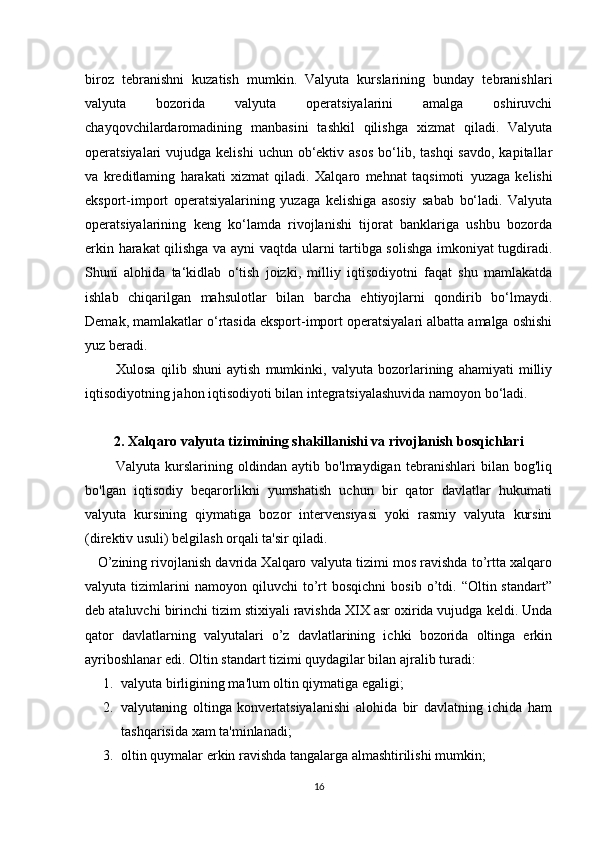 biroz   tebranishni   kuzatish   mumkin.   Valyuta   kurslarining   bunday   tebranishlari
valyuta   bozorida   valyuta   operatsiyalarini   amalga   oshiruvchi
chayqovchilardaromadining   manbasini   tashkil   qilishga   xizmat   qiladi.   Valyuta
operatsiyalari  vujudga  kelishi   uchun ob‘ektiv  asos  bo‘lib, tashqi  savdo,  kapitallar
va   kreditlaming   harakati   xizmat   qiladi.   Xalqaro   mehnat   taqsimoti   y uzaga   kelishi
eksport-import   operatsiyalarining   yuzaga   kelishiga   asosiy   sabab   bo‘ladi.   Valyuta
operatsiyalarining   keng   ko‘lamda   rivojlanishi   tijorat   banklariga   ushbu   bozorda
erkin harakat qilishga va ayni vaqtda ularni tartibga solishga imkoniyat tugdiradi.
Shuni   alohida   ta‘kidlab   o‘tish   joizki,   milliy   iqtisodiyotni   faqat   shu   mamlakatda
ishlab   chiqarilgan   mahsulotlar   bilan   barcha   ehtiyojlarni   qondirib   bo‘lmaydi.
Demak, mamlakatlar o‘rtasida eksport-import operatsiyalari albatta amalga oshishi
yuz beradi. 
            Xulosa   qilib   shuni   aytish   mumkinki,   valyuta   bozorlarining   ahamiyati   milliy
iqtisodiyotning jahon iqtisodiyoti bilan integratsiyalashuvida namoyon bo‘ladi.
2. Xalqaro valyuta tizimining shakillanishi va rivojlanish bosqichlari
            Valyuta   kurslarining   oldindan   aytib   bo'lmaydigan   tebranishlari   bilan   bog'liq
bo'lgan   iqtisodiy   beqarorlikni   yumshatish   uchun   bir   qator   davlatlar   hukumati
valyuta   kursining   qiymatiga   bozor   intervensiyasi   yoki   rasmiy   valyuta   kursini
(direktiv usuli) belgilash orqali ta'sir qiladi. 
    O’zining rivojlanish davrida Xalqaro valyuta tizimi mos ravishda to’rtta xalqaro
valyuta  tizimlarini   namoyon   qiluvchi   to’rt   bosqichni   bosib   o’tdi.   “Oltin  standart”
dеb ataluvchi birinchi tizim stixiyali ravishda XIX asr oxirida vujudga kеldi. Unda
qator   davlatlarning   valyutalari   o’z   davlatlarining   ichki   bozorida   oltinga   erkin
ayriboshlanar edi. Oltin standart tizimi quydagilar bilan ajralib turadi:
1. valyuta birligining ma'lum oltin qiymatiga egaligi;
2. valyutaning   oltinga   konvеrtatsiyalanishi   alohida   bir   davlatning   ichida   ham
tashqarisida xam ta'minlanadi;
3. oltin quymalar erkin ravishda tangalarga almashtirilishi mumkin;
16 