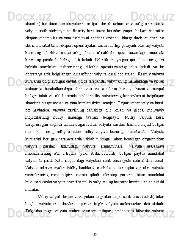 shaxslar)  har   doim   operatsiyalarni   amalga  oshirish   uchun  zarur  bo'lgan   miqdorda
valyuta   sotib   ololmaydilar.   Rasmiy   kurs   bozor   kursidan   yuqori   bo'lgan   sharoitda
eksport   qiluvchilar   valyuta   tushumini   sotishda   qiyinchiliklarga   duch   kelishadi   va
shu munosabat bilan eksport operatsiyalari samaradorligi pasayadi. Rasmiy valyuta
kursining   ob'ektiv   muqarrarligi   bilan   o'rnatilishi   qora   bozordagi   muomala
kursining   paydo   bo'lishiga   olib   keladi.   Dilerlik   qilayotgan   qora   bozorning   o'zi
ba'zida   mamlakat   tashqarisidagi   dilerlik   operatsiyalariga   olib   keladi   va   bu
operatsiyalarda belgilangan kurs offshor valyuta kursi deb ataladi. Rasmiy valyuta
kurslarini belgilaydigan davlat, qoida tariqasida, valyutaning mamlakatga va undan
tashqarida   harakatlanishiga   cheklovlar   va   taqiqlarni   kiritadi.   Bozorda   mavjud
bo'lgan   talab   va   taklif   asosida   davlat   milliy   valyutaning   kotirovkasini   belgilagan
sharoitda o'zgaruvchan valyuta kurslari tizimi mavjud. O'zgaruvchan valyuta kursi,
o'z   navbatida,   valyuta   xavfining   oshishiga   olib   keladi   va   global   moliyaviy
inqirozlarning   milliy   sanoatga   ta'sirini   belgilaydi.   Milliy   valyuta   kursi
barqarorligini   saqlash   uchun   o'zgaruvchan   valyuta   kurslari   tizimi   mavjud   bo'lgan
mamlakatlarning   milliy   banklari   milliy   valyuta   bozoriga   aralashadilar.   Valyuta
kurslarini   berilgan   parametrlarda   ushlab   turishga   imkon   beradigan   o'zgaruvchan
valyuta   kurslari   tizimidagi   valyuta   aralashuvlari.   Valyuta   aralashuvi
mexanizmining   o'zi   ortiqcha   (yoki   etishmovchilik)   bo'lgan   paytda   mamlakat
valyuta   birjasida   katta   miqdordagi   valyutani   sotib   olish   (yoki   sotish)   dan   iborat.
Valyuta intervensiyalari  Milliy banklarda etarlicha katta miqdordagi  oltin-valyuta
zaxiralarining   mavjudligini   taxmin   qiladi,   ularning   yordami   bilan   mamlakat
hukumati davlat valyuta bozorida milliy valyutaning barqaror kursini ushlab turishi
mumkin.
                  Milliy valyuta birjasida valyutani to'g'ridan-to'g'ri sotib olish (sotish) bilan
bog'liq   valyuta   aralashuvlari   to'g'ridan-to'g'ri   valyuta   aralashuvlari   deb   ataladi.
To'g'ridan-to'g'ri   valyuta   aralashuvlaridan   tashqari,   davlat   ham   bilvosita   valyuta
20 