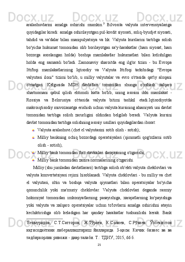 aralashuvlarini   amalga   oshirishi   mumkin. 7
  Bilvosita   valyuta   intervensiyalariga
quyidagilar kiradi: amalga oshirilayotgan pul-kredit siyosati, soliq-byudjet siyosati,
tahdid   va   va'dalar   bilan   manipulyatsiya   va   hk.   Valyuta   kurslarini   tartibga   solish
bo'yicha   hukumat   tomonidan   olib   borilayotgan   sa'y-harakatlar   (ham   siyosat,   ham
bozorga   asoslangan   holda)   boshqa   mamlakatlar   hukumatlari   bilan   kelishilgan
holda   eng   samarali   bo'ladi.   Zamonaviy   sharoitda   eng   ilg'or   tizim   -   bu   Evropa
Ittifoqi   mamlakatlarining   Iqtisodiy   va   Valyuta   Ittifoqi   tarkibidagi   "Evropa
valyutasi   iloni"   tizimi   bo'lib,   u   milliy   valyutalar   va   evro   o'rtasida   qat'iy   aloqani
o'rnatgan.   Kelgusida   MDH   davlatlari   tomonidan   shunga   o'xshash   xalqaro
shartnomani   qabul   qilish   ehtimoli   katta   bo'lib,   uning   asosini   ikki   mamlakat   -
Rossiya   va   Belorusiya   o'rtasida   valyuta   bitimi   tashkil   etadi.Iqtisodiyotda
makroiqtisodiy muvozanatga erishish uchun valyuta kursining ahamiyati uni davlat
tomonidan   tartibga   solish   zarurligini   oldindan   belgilab   beradi.   Valyuta   kursini
davlat tomonidan tartibga solishning asosiy usullari quyidagilardan iborat:
Valyuta aralashuvi (chet el valyutasini sotib olish - sotish);
Milliy   bankning   ochiq   bozordagi   operatsiyalari   (qimmatli   qog'ozlarni   sotib
olish - sotish);
Milliy bank tomonidan foiz stavkalari darajasining o'zgarishi;
Milliy bank tomonidan zaxira normalarining o'zgarishi.
      Milliy (shu jumladan davlatlararo) tartibga solish ob'ekti valyuta cheklovlari va
valyuta konvertatsiyasi rejimi hisoblanadi. Valyuta cheklovlari - bu milliy va chet
el   valyutasi,   oltin   va   boshqa   valyuta   qiymatlari   bilan   operatsiyalar   bo'yicha
qonunchilik   yoki   ma'muriy   cheklovlar.   Valyuta   cheklovlari   deganda   rasmiy
hokimiyat   tomonidan   imkoniyatlarning   pasayishiga,   xarajatlarning   ko'payishiga
yoki   valyuta   va   xalqaro   operatsiyalar   uchun   to'lovlarni   amalga   oshirishni   atayin
kechiktirishga   olib   keladigan   har   qanday   harakatlar   tushunilishi   kerak.   Bank
7
Бекмурадов,   С.Т.Сатторов,   Ж.Тўраев,   К.Солfв,   С.Рўзfв.   Ўзбекистон
иқтисодиётини   либераллаштириш   йилларида.   3-қисм.   Кичик   бизнес   ва   ва
тадбиркорлик ривожи - давр талаби. Т.: ТДИУ, 2015, 66 б.
21 