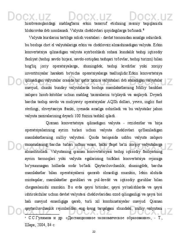 hisobvaraqlaridagi   mablag'larni   erkin   tasarruf   etishning   rasmiy   taqiqlanishi
blokirovka deb nomlanadi. Valyuta cheklovlari quyidagilarga bo'linadi. 8
    Valyuta kurslarini tartibga solish vositalari - davlat tomonidan amalga oshiriladi.
bu boshqa chet el valyutalariga erkin va cheklovsiz almashinadigan valyuta. Erkin
konvertatsiya   qilinadigan   valyuta   ayirboshlash   sohasi   kundalik   tashqi   iqtisodiy
faoliyat (tashqi savdo birjasi, savdo-sotiqdan tashqari to'lovlar, tashqi turizm) bilan
bog'liq   joriy   operatsiyalarga,   shuningdek,   tashqi   kreditlar   yoki   xorijiy
investitsiyalar   harakati   bo'yicha   operatsiyalarga   taalluqlidir.Erkin   konvertatsiya
qilinadigan valyutalar orasida bir qator zaxira valyutalari deb ataladigan valyutalar
mavjud,   chunki   bunday   valyutalarda   boshqa   mamlakatlarning   Milliy   banklari
xalqaro   hisob-kitoblar   uchun   mablag   'zaxiralarini   to'playdi   va   saqlaydi.   Deyarli
barcha   tashqi   savdo   va   moliyaviy   operatsiyalar   AQSh   dollari,   yevro,   ingliz   funt
sterlingi,   shveytsariya   franki,   iyenada   amalga   oshiriladi   va   bu   valyutalar   jahon
valyuta zaxiralarining deyarli 100 foizini tashkil qiladi.
              Qisman   konvertatsiya   qilinadigan   valyuta   -   rezidentlar   va   birja
operatsiyalarining   ayrim   turlari   uchun   valyuta   cheklovlari   qo'llaniladigan
mamlakatlarning   milliy   valyutasi.   Qoida   tariqasida   ushbu   valyuta   xalqaro
muomalaning   barcha   turlari   uchun   emas,   balki   faqat   ba'zi   xorijiy   valyutalarga
almashtiriladi.   Valyutaning   qisman   konvertatsiyasi   tashqi   iqtisodiy   faoliyatning
ayrim   tarmoqlari   yoki   valyuta   egalarining   toifalari   konvertatsiya   rejimiga
bo'ysunmagan   hollarda   sodir   bo'ladi.   Qaytariluvchanlik,   shuningdek,   barcha
mamlakatlar   bilan   operatsiyalarni   qamrab   olmasligi   mumkin,   lekin   alohida
mintaqalar,   mamlakatlar   guruhlari   va   pul-kredit   va   iqtisodiy   guruhlar   bilan
chegaralanishi   mumkin.   Bu   erda   qaysi   bitimlar,   qaysi   yo'nalishlarda   va   qaysi
ishtirokchilar uchun davlat valyutasi cheklovlaridan ozod qilinganligi va qaysi biri
hali   mavjud   emasligiga   qarab,   turli   xil   kombinatsiyalar   mavjud.   Qisman
qaytariluvchanlik   rejimlaridan   eng   keng   tarqalgani   shundaki,   milliy   valyutani
8
  С.С.Гулямов   и   др.   «Дистанционное   экономическое   образованf»,   -   Т.,
Шарк, 2004, 84 с.
22 