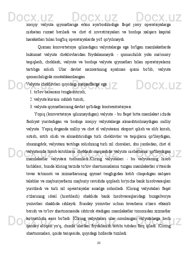 xorijiy   valyuta   qiymatlariga   erkin   ayirboshlashga   faqat   joriy   operatsiyalarga
nisbatan   ruxsat   beriladi   va   chet   el   investitsiyalari   va   boshqa   xalqaro   kapital
harakatlari bilan bog'liq operatsiyalarda yo'l qo'yilmaydi.
            Qisman   konvertatsiya   qilinadigan   valyutalarga   ega   bo'lgan   mamlakatlarda
hukumat   valyuta   cheklovlaridan   foydalanmaydi   -   qonunchilik   yoki   ma'muriy
taqiqlash,   cheklash,   valyuta   va   boshqa   valyuta   qiymatlari   bilan   operatsiyalarni
tartibga   solish.   Ular   davlat   nazoratining   ajralmas   qismi   bo'lib,   valyuta
qonunchiligida mustahkamlangan.
Valyuta cheklovlari quyidagi maqsadlarga ega:
   1. to'lov balansini tenglashtirish;
   2. valyuta kursini ushlab turish;
   3. valyuta qiymatlarining davlat qo'lidagi kontsentratsiyasi.
           Yopiq (konvertatsiya qilinmaydigan) valyuta - bu faqat bitta mamlakat ichida
faoliyat   yuritadigan   va   boshqa   xorijiy   valyutalarga   almashtirilmaydigan   milliy
valyuta. Yopiq deganda milliy va chet el  valyutasini  eksport qilish va olib kirish,
sotish,   sotib   olish   va   almashtirishga   turli   cheklovlar   va   taqiqlarni   qo'llaydigan,
shuningdek, valyutani tartibga solishning turli xil choralari, shu jumladan, chet el
valyutasida   hisob-kitoblarni   cheklash   maqsadida   valyuta   nisbatlarini   qo'llaydigan
mamlakatlar   valyutasi   tushuniladi.Kliring   valyutalari   -   bu   valyutaning   hisob
birliklari; bunda kliring tarzida to'lov shartnomalarini tuzgan mamlakatlar o'rtasida
tovar   ta'minoti   va   xizmatlarining   qiymat   tengligidan   kelib   chiqadigan   xalqaro
talablar va majburiyatlarni majburiy ravishda qoplash bo'yicha bank hisobvaraqlari
yuritiladi   va   turli   xil   operatsiyalar   amalga   oshiriladi.   Kliring   valyutalari   faqat
o'zlarining   ideal   (hisoblash)   shaklida   bank   hisobvaraqlaridagi   buxgalteriya
yozuvlari   shaklida   ishlaydi.   Bunday   yozuvlar   uchun   tovarlarni   o'zaro   etkazib
berish va to'lov shartnomasida ishtirok etadigan mamlakatlar tomonidan xizmatlar
ko'rsatilishi   asos   bo'ladi.   Kliring   valyutalari   ular   nomlangan   valyutalarga   hech
qanday aloqasi yo'q, chunki ulardan foydalanish tartibi tubdan farq qiladi. Kliring
shartnomalari, qoida tariqasida, quyidagi hollarda tuziladi:
23 