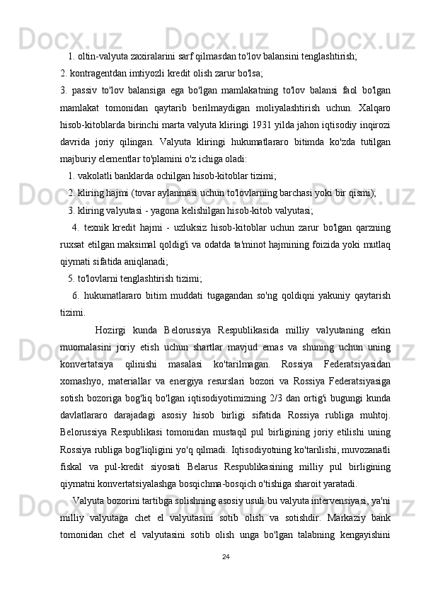    1. oltin-valyuta zaxiralarini sarf qilmasdan to'lov balansini tenglashtirish;
2. kontragentdan imtiyozli kredit olish zarur bo'lsa;
3.   passiv   to'lov   balansiga   ega   bo'lgan   mamlakatning   to'lov   balansi   faol   bo'lgan
mamlakat   tomonidan   qaytarib   berilmaydigan   moliyalashtirish   uchun.   Xalqaro
hisob-kitoblarda birinchi marta valyuta kliringi 1931 yilda jahon iqtisodiy inqirozi
davrida   joriy   qilingan.   Valyuta   kliringi   hukumatlararo   bitimda   ko'zda   tutilgan
majburiy elementlar to'plamini o'z ichiga oladi:
   1. vakolatli banklarda ochilgan hisob-kitoblar tizimi;
   2. kliring hajmi (tovar aylanmasi uchun to'lovlarning barchasi yoki bir qismi);
   3. kliring valyutasi - yagona kelishilgan hisob-kitob valyutasi;
      4.   texnik   kredit   hajmi   -   uzluksiz   hisob-kitoblar   uchun   zarur   bo'lgan   qarzning
ruxsat etilgan maksimal qoldig'i va odatda ta'minot hajmining foizida yoki mutlaq
qiymati sifatida aniqlanadi;
   5. to'lovlarni tenglashtirish tizimi;
      6.   hukumatlararo   bitim   muddati   tugagandan   so'ng   qoldiqni   yakuniy   qaytarish
tizimi.
          Hozirgi   kunda   Belorussiya   Respublikasida   milliy   valyutaning   erkin
muomalasini   joriy   etish   uchun   shartlar   mavjud   emas   va   shuning   uchun   uning
konvertatsiya   qilinishi   masalasi   ko'tarilmagan.   Rossiya   Federatsiyasidan
xomashyo,   materiallar   va   energiya   resurslari   bozori   va   Rossiya   Federatsiyasiga
sotish   bozoriga   bog'liq   bo'lgan   iqtisodiyotimizning   2/3   dan   ortig'i   bugungi   kunda
davlatlararo   darajadagi   asosiy   hisob   birligi   sifatida   Rossiya   rubliga   muhtoj.
Belorussiya   Respublikasi   tomonidan   mustaqil   pul   birligining   joriy   etilishi   uning
Rossiya rubliga bog'liqligini yo'q qilmadi. Iqtisodiyotning ko'tarilishi, muvozanatli
fiskal   va   pul-kredit   siyosati   Belarus   Respublikasining   milliy   pul   birligining
qiymatni konvertatsiyalashga bosqichma-bosqich o'tishiga sharoit yaratadi.
     Valyuta bozorini tartibga solishning asosiy usuli bu valyuta intervensiyasi, ya'ni
milliy   valyutaga   chet   el   valyutasini   sotib   olish   va   sotishdir.   Markaziy   bank
tomonidan   chet   el   valyutasini   sotib   olish   unga   bo'lgan   talabning   kengayishini
24 