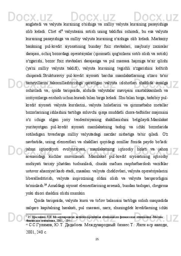 anglatadi   va   valyuta   kursining   o'sishiga   va   milliy   valyuta   kursining   pasayishiga
olib   keladi.   Chet   el 9
  valyutasini   sotish   uning   taklifini   oshiradi,   bu   esa   valyuta
kursining   pasayishiga   va   milliy   valyuta   kursining   o'sishiga   olib   keladi.   Markaziy
bankning   pul-kredit   siyosatining   bunday   foiz   stavkalari,   majburiy   zaxiralar
darajasi, ochiq bozordagi operatsiyalar (qimmatli qog'ozlarni sotib olish va sotish)
o'zgarishi,   bozor   foiz   stavkalari   darajasiga   va   pul   massasi   hajmiga   ta'sir   qilishi
(ya'ni   milliy   valyuta   taklifi),   valyuta   kursining   tegishli   o'zgarishini   keltirib
chiqaradi.Strukturaviy   pul-kredit   siyosati   barcha   mamlakatlarning   o'zaro   ta'sir
tamoyillarini   takomillashtirishga   qaratilgan   valyuta   islohotlari   shaklida   amalga
oshiriladi   va,   qoida   tariqasida,   alohida   valyutalar   mavqeini   mustahkamlash   va
imtiyozlarga erishish uchun kurash bilan birga keladi. Shu bilan birga, tarkibiy pul-
kredit   siyosati   valyuta   kurslarini,   valyuta   holatlarini   va   qimmatbaho   metallar
bozorlarining ishlashini tartibga soluvchi qisqa muddatli chora-tadbirlar majmuini
o'z   ichiga   olgan   joriy   tendentsiyaning   shakllanishini   belgilaydi.Mamlakat
yuritayotgan   pul-kredit   siyosati   mamlakatning   tashqi   va   ichki   bozorlarida
sotiladigan   tovarlarga   milliy   valyutadagi   narxlar   nisbatiga   ta'sir   qiladi.   O'z
navbatida,   uning   elementlari   va   shakllari   quyidagi   omillar   fonida   paydo   bo'ladi:
jahon   iqtisodiyoti   evolyutsiyasi,   mamlakatning   iqtisodiy   holati   va   jahon
arenasidagi   kuchlar   muvozanati.   Mamlakat   pul-kredit   siyosatining   iqtisodiy
mohiyati   tarixiy   jihatdan   tushuniladi,   chunki   ma'lum   raqobatbardosh   vazifalar
ustuvor ahamiyat kasb etadi, masalan: valyuta cheklovlari, valyuta operatsiyalarini
liberallashtirish,   valyuta   inqirozining   oldini   olish   va   valyuta   barqarorligini
ta'minlash. 10
  Amaldagi siyosat elementlarining arsenali, bundan tashqari, chegirma
yoki shiori shaklini olishi mumkin.
          Qoida   tariqasida,   valyuta   kursi   va   to'lov   balansini   tartibga   solish   maqsadida
xalqaro   kapitalning   harakati,   pul   massasi,   narx,   shuningdek   kreditlarning   ichki
9
 15. Красавина Л.Н. Международные валютно-кредитные отношения и   финансовые отношения.–Москва: 
Финансы и статистика, 2001, -184 с.
10
  С.С.Гулямов, Ю.Т. Дадабоев.   Международный бизнес.Т.: Янги аср авлоди,
2001, 240 с.
25 