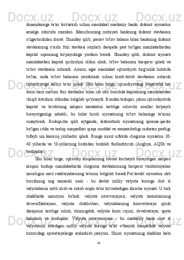 dinamikasiga   ta'sir   ko'rsatish   uchun   mamlakat   markaziy   banki   diskont   siyosatini
amalga   oshirishi   mumkin.   Ikkinchisining   mohiyati   bankning   diskont   stavkasini
o'zgartirishdan iborat. Shunday qilib, passiv  to'lov balansi  bilan bankning diskont
stavkasining   o'sishi   foiz   stavkasi   sezilarli   darajada   past   bo'lgan   mamlakatlardan
kapital   oqimining   ko'payishiga   yordam   beradi.   Shunday   qilib,   diskont   siyosati
mamlakatdan   kapital   qochishini   oldini   oladi,   to'lov   balansini   barqaror   qiladi   va
to'lov   stavkasini   oshiradi.   Ammo,   agar   mamlakat   iqtisodiyoti   turg'unlik   holatida
bo'lsa,   unda   to'lov   balansini   yaxshilash   uchun   hisob-kitob   stavkasini   oshirish
iqtisodiyotga   salbiy   ta'sir   qiladi.   Shu   bilan   birga,   iqtisodiyotdagi   beqarorlik   har
doim ham ma'lum foiz stavkalari bilan ish olib borishda kapitalning mamlakatdan
chiqib ketishini oldindan belgilab qo'ymaydi. Bundan tashqari, jahon iqtisodiyotida
kapital   va   kreditning   xalqaro   harakatini   tartibga   soluvchi   omillar   ko'payib
borayotganligi   sababli,   bu   holat   hisob   siyosatining   to'lov   balansiga   ta'sirini
susaytiradi.   Boshqacha   qilib   aytganda,   diskontlash   siyosatining   qarama-qarshi
bo'lgan ichki va tashqi maqsadlari qisqa muddat va samaradorligi nisbatan pastligi
tufayli  uni kamroq jozibador  qiladi.   Bunga misol  sifatida chegirma siyosatini  30-
40   yillarda   va   50-yillarning   boshidan   boshlab   faollashtirish   (Angliya,   AQSh   va
boshqalar). 
          Shu   bilan   birga,   iqtisodiy   aloqalarning   tobora   kuchayib   borayotgan   xalqaro
aloqasi   boshqa   mamlakatlarda   chegirma   stavkalarining   barqaror   tendentsiyalari
zarurligini narx reaktsiyalarining ta'sirini  belgilab beradi.Pul-kredit  siyosatini  olib
borishning   eng   samarali   usuli   -   bu   davlat   milliy   valyuta   kursiga   chet   el
valyutalarini sotib olish va sotish orqali ta'sir ko'rsatadigan shiorlar siyosati. U turli
shakllarda   namoyon   bo'ladi:   valyuta   intervensiyasi,   valyuta   zaxiralarining
diversifikatsiyasi,   valyuta   cheklovlari,   valyutalarning   konvertatsiya   qilish
darajasini   tartibga   solish,   shuningdek,   valyuta   kursi   rejimi,   devalvatsiya,   qayta
baholash   va   boshqalar.   Valyuta   intervensiyasi   -   bu   markaziy   bank   chet   el
valyutasini   sotadigan   milliy   valyuta   kursiga   ta'sir   o'tkazish   maqsadida   valyuta
bozoridagi   operatsiyalarga   aralashish   jarayoni.   Shiori   siyosatining   shakllari   kabi
26 