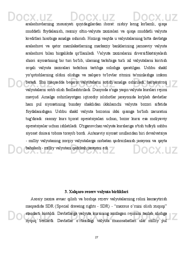 aralashuvlarning   xususiyati   quyidagilardan   iborat:   nisbiy   keng   ko'lamli,   qisqa
muddatli   foydalanish,   rasmiy   oltin-valyuta   zaxiralari   va   qisqa   muddatli   valyuta
kreditlari hisobiga amalga oshirish. Hozirgi vaqtda u valyutalarning bitta davlatga
aralashuvi   va   qator   mamlakatlarning   markaziy   banklarining   jamoaviy   valyuta
aralashuvi   bilan   birgalikda   qo'llaniladi.   Valyuta   zaxiralarini   diversifikatsiyalash
shiori   siyosatining   bir   turi   bo'lib,   ularning   tarkibiga   turli   xil   valyutalarni   kiritish
orqali   valyuta   zaxiralari   tarkibini   tartibga   solishga   qaratilgan.   Ushbu   shakl
yo'qotishlarning   oldini   olishga   va   xalqaro   to'lovlar   ritmini   ta'minlashga   imkon
beradi.   Shu   maqsadda   beqaror   valyutalarni   sotish   amalga   oshiriladi,   barqarorroq
valyutalarni sotib olish faollashtiriladi. Dunyoda o'nga yaqin valyuta kurslari rejimi
mavjud.   Amalga   oshirilayotgan   iqtisodiy   islohotlar   jarayonida   ko'plab   davlatlar
ham   pul   siyosatining   bunday   shaklidan   ikkilamchi   valyuta   bozori   sifatida
foydalanishgan.   Ushbu   shakl   valyuta   bozorini   ikki   qismga   bo'lish   zaruratini
tug'diradi:   rasmiy   kurs   tijorat   operatsiyalari   uchun,   bozor   kursi   esa   moliyaviy
operatsiyalar uchun ishlatiladi. O'zgaruvchan valyuta kurslariga o'tish tufayli ushbu
siyosat doirasi tobora torayib bordi. An'anaviy siyosat usullaridan biri devalvatsiya
-   milliy   valyutaning   xorijiy   valyutalarga   nisbatan   qadrsizlanish   jarayoni   va   qayta
baholash - milliy valyutani qadrlash jarayoni edi.   
3. Xalqaro rezerv valyuta birliklari
      Asosiy   zaxira   avuar   qilish   va   boshqa   rеzеrv   valyutalarning   rolini   kamaytirish
maqsadida   SDR   (Special   drawing   rights   -   SDR)   -   “maxsus   o’rnini   olish   xuquqi”
standarti   kiritildi.   Davlatlarga   valyuta   kursining   xoxlagan   rеjimini   tanlab   olishga
xyquq   bеrilardi.   Davlatlar   o’rtasidagi   valyuta   munosabatlari   ular   milliy   pul
27 