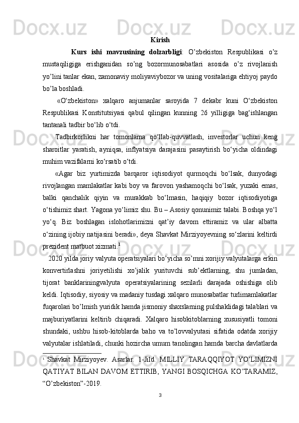 Kirish
            Kurs   ishi   mavzusining   dolzarbligi :   O’zbekiston   Respublikasi   o’z
mustaqiligiga   erishganidan   so’ng   bozormunosabatlari   asosida   o’z   rivojlanish
yo’lini tanlar ekan, zamonaviy moliyaviybozor va uning vositalariga ehtiyoj paydo
bo’la boshladi. 
      «O‘zbekiston»   xalqaro   anjumanlar   saroyida   7   dekabr   kuni   O‘zbekiston
Respublikasi   Konstitutsiyasi   qabul   qilingan   kunning   26   yilligiga   bag‘ishlangan
tantanali tadbir bo‘lib o‘tdi.
      Tadbirkorlikni   har   tomonlama   qo‘llab-quvvatlash,   investorlar   uchun   keng
sharoitlar   yaratish,   ayniqsa,   inflyatsiya   darajasini   pasaytirish   bo‘yicha   oldindagi
muhim vazifalarni ko‘rsatib o‘tdi.
      «Agar   biz   yurtimizda   barqaror   iqtisodiyot   qurmoqchi   bo‘lsak,   dunyodagi
rivojlangan mamlakatlar kabi  boy va farovon yashamoqchi  bo‘lsak, yuzaki  emas,
balki   qanchalik   qiyin   va   murakkab   bo‘lmasin,   haqiqiy   bozor   iqtisodiyotiga
o‘tishimiz shart. Yagona yo‘limiz shu. Bu – Asosiy qonunimiz talabi. Boshqa yo‘l
yo‘q.   Biz   boshlagan   islohotlarimizni   qat’iy   davom   ettiramiz   va   ular   albatta
o‘zining ijobiy natijasini beradi», deya Shavkat Mirziyoyevning so‘zlarini keltirdi
prezident matbuot xizmati. 1
   2020 yilda joriy valyuta operatsiyalari bo’yicha so’mni xorijiy valyutalarga erkin
konvertirlashni   joriyetilishi   xo’jalik   yurituvchi   sub’ektlarning,   shu   jumladan,
tijorat   banklariningvalyuta   operatsiyalarining   sezilarli   darajada   oshishiga   olib
keldi. Iqtisodiy, siyosiy va madaniy tusdagi xalqaro munosabatlar turlimamlakatlar
fuqarolari bo’lmish yuridik hamda jismoniy shaxslarning pulshaklidagi talablari va
majburiyatlarini   keltirib   chiqaradi.   Xalqaro   hisobkitoblarning   xususiyatli   tomoni
shundaki,   ushbu   hisob-kitoblarda   baho   va   to’lovvalyutasi   sifatida   odatda   xorijiy
valyutalar ishlatiladi, chunki hozircha umum tanolingan hamda barcha davlatlarda
1
  Shavkat   Mirziyoyev.   Asarlar.   1-Jild.   MILLIY   TАRАQQIYOT   YO LIMIZNIʼ
QАTIYAT   BILАN   DАVOM   ETTIRIB,   YANGI   BOSQICHGА   KO TАRАMIZ	
ʼ ,
“O’zbekiston”-2019.
3 