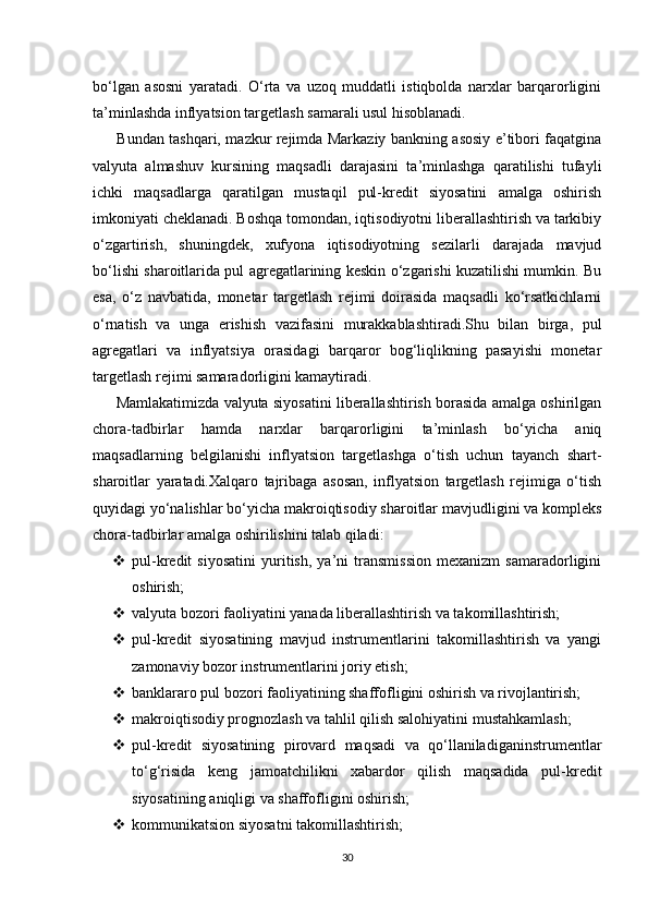 bo‘lgan   asosni   yaratadi.   O‘rta   va   uzoq   muddatli   istiqbolda   narxlar   barqarorligini
ta’minlashda inflyatsion targetlash samarali usul hisoblanadi.
          Bundan tashqari, mazkur rejimda Markaziy bankning asosiy e’tibori faqatgina
valyuta   almashuv   kursining   maqsadli   darajasini   ta’minlashga   qaratilishi   tufayli
ichki   maqsadlarga   qaratilgan   mustaqil   pul-kredit   siyosatini   amalga   oshirish
imkoniyati cheklanadi. Boshqa tomondan, iqtisodiyotni liberallashtirish va tarkibiy
o‘zgartirish,   shuningdek,   xufyona   iqtisodiyotning   sezilarli   darajada   mavjud
bo‘lishi sharoitlarida pul agregatlarining keskin o‘zgarishi kuzatilishi mumkin. Bu
esa,   o‘z   navbatida,   monetar   targetlash   rejimi   doirasida   maqsadli   ko‘rsatkichlarni
o‘rnatish   va   unga   erishish   vazifasini   murakkablashtiradi.Shu   bilan   birga,   pul
agregatlari   va   inflyatsiya   orasidagi   barqaror   bog‘liqlikning   pasayishi   monetar
targetlash rejimi samaradorligini kamaytiradi.
         Mamlakatimizda valyuta siyosatini liberallashtirish borasida amalga oshirilgan
chora-tadbirlar   hamda   narxlar   barqarorligini   ta’minlash   bo‘yicha   aniq
maqsadlarning   belgilanishi   inflyatsion   targetlashga   o‘tish   uchun   tayanch   shart-
sharoitlar   yaratadi.Xalqaro   tajribaga   asosan,   inflyatsion   targetlash   rejimiga   o‘tish
quyidagi yo‘nalishlar bo‘yicha makroiqtisodiy sharoitlar mavjudligini va kompleks
chora-tadbirlar amalga oshirilishini talab qiladi:
 pul-kredit   siyosatini   yuritish,   ya’ni   transmission   mexanizm   samaradorligini
oshirish;
 valyuta bozori faoliyatini yanada liberallashtirish va takomillashtirish;
 pul-kredit   siyosatining   mavjud   instrumentlarini   takomillashtirish   va   yangi
zamonaviy bozor instrumentlarini joriy etish;
 banklararo pul bozori faoliyatining shaffofligini oshirish va rivojlantirish;
 makroiqtisodiy prognozlash va tahlil qilish salohiyatini mustahkamlash;
 pul-kredit   siyosatining   pirovard   maqsadi   va   qo‘llaniladiganinstrumentlar
to‘g‘risida   keng   jamoatchilikni   xabardor   qilish   maqsadida   pul-kredit
siyosatining aniqligi va shaffofligini oshirish;
 kommunikatsion siyosatni takomillashtirish;
30 