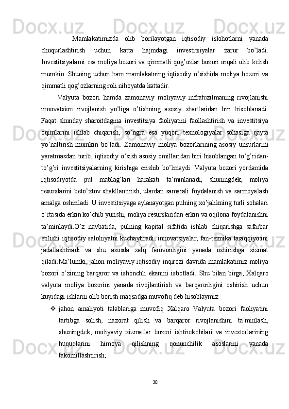           Mamlakatimizda   olib   borilayotgan   iqtisodiy   islohotlarni   yanada
chuqurlashtirish   uchun   katta   hajmdagi   investitsiyalar   zarur   bo’ladi.
Investitsiyalarni esa moliya bozori va qimmatli qog’ozlar bozori orqali olib kelish
mumkin.  Shuning  uchun  ham   mamlakatning   iqtisodiy   o’sishida  moliya  bozori   va
qimmatli qog’ozlarning roli nihoyatda kattadir.
          Valyuta   bozori   hamda   zamonaviy   moliyaviy   infratuzilmaning   rivojlanishi
innovatsion   rivojlanish   yo’liga   o’tishning   asosiy   shartlaridan   biri   hisoblanadi.
Faqat   shunday   sharoitdagina   investitsiya   faoliyatini   faollashtirish   va   investitsiya
oqimlarini   ishlab   chiqarish,   so’ngra   esa   yuqori   texnologiyalar   sohasiga   qayta
yo’naltirish   mumkin   bo’ladi.   Zamonaviy   moliya   bozorlarining   asosiy   unsurlarini
yaratmasdan turib, iqtisodiy o’sish asosiy omillaridan biri hisoblangan to’g’ridan-
to’g’ri   investitsiyalarning   kirishiga   erishib   bo’lmaydi.   Valyuta   bozori   yordamida
iqtisodiyotda   pul   mablag’lari   harakati   ta’minlanadi,   shuningdek,   moliya
resurslarini beto’xtov shakllantirish, ulardan samarali foydalanish va sarmoyalash
amalga oshiriladi. U investitsiyaga aylanayotgan pulning xo’jalikning turli sohalari
o’rtasida erkin ko’chib yurishi, moliya resurslaridan erkin va oqilona foydalanishni
ta’minlaydi.O’z   navbatida,   pulning   kapital   sifatida   ishlab   chiqarishga   safarbar
etilishi iqtisodiy salohiyatni kuchaytiradi, innovatsiyalar, fan-texnika taraqqiyotini
jadallashtiradi   va   shu   asosda   xalq   farovonligini   yanada   oshirishga   xizmat
qiladi.Ma’lumki, jahon moliyaviy-iqtisodiy inqirozi davrida mamlakatimiz moliya
bozori   o’zining   barqaror   va   ishonchli   ekanini   is botladi.   Shu   bilan   birga,   Xalqaro
valyuta   moliya   bozorini   yanada   rivojlantirish   va   barqarorligini   oshirish   uchun
kuyidagi ishlarni olib borish maqsadga muvofiq deb hisoblaymiz:
 jahon   amaliyoti   talablariga   muvofiq   Xalqaro   Valyuta   bozori   faoliyatini
tartibga   solish,   nazorat   qilish   va   barqaror   rivojlanishini   ta’minlash,
shuningdek,   moliyaviy   xizmatlar   bozori   ishtirokchilari   va   investorlarining
huquqlarini   himoya   qilishning   qonunchilik   asoslarini   yanada
takomillashtirish;
38 