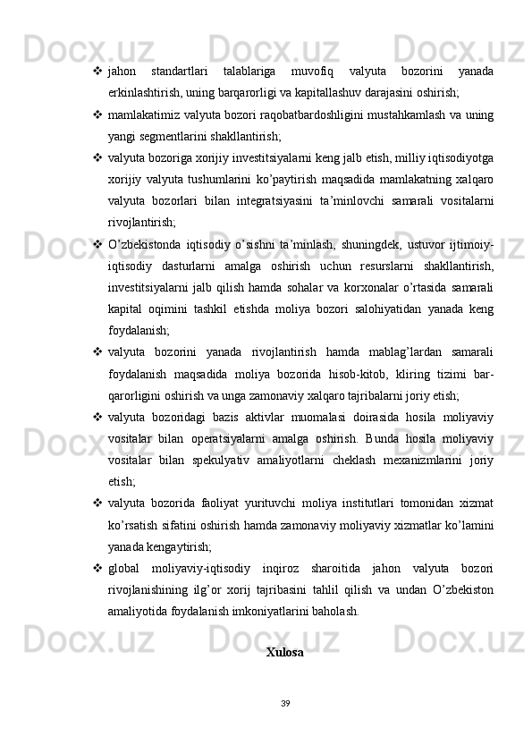  jahon   standartlari   talablariga   muvofiq   valyuta   bozorini   yanada
erkinlashtirish, uning barqarorligi va kapitallashuv darajasini oshirish;
 mamlakatimiz valyuta bozori raqobatbardoshligini mustahkamlash va uning
yangi segmentlarini shakllantirish;
 valyuta bozoriga xorijiy investitsiyalarni keng jalb etish, milliy iqtisodiyotga
xorijiy   valyuta   tushumlarini   ko’paytirish   maqsadida   mamlakatning   xalqaro
valyuta   bozorlari   bilan   integratsiyasini   ta’minlovchi   samarali   vositalarni
rivojlantirish;
 O’zbekistonda   iqtisodiy   o’sishni   ta’minlash,   shuningdek,   ustuvor   ijtimoiy-
iqtisodiy   dasturlarni   amalga   oshirish   uchun   resurslarni   shakllantirish,
investitsiyalarni   jalb   qilish   hamda   sohalar   va   korxonalar   o’rtasida   samarali
kapital   oqimini   tashkil   etishda   moliya   bozori   salohiyatidan   yanada   keng
foydalanish;
 valyuta   bozorini   yanada   rivojlantirish   hamda   mablag’lardan   samarali
foydalanish   maqsadida   moliya   bozorida   hisob-kitob,   kliring   tizimi   bar -
qarorligini oshirish va unga zamonaviy xalqaro tajribalarni joriy etish;
 valyuta   bozoridagi   bazis   aktivlar   muomalasi   doirasida   hosila   moliyaviy
vositalar   bilan   operatsiyalarni   amalga   oshirish.   Bunda   hosila   moliyaviy
vositalar   bilan   spekulyativ   amaliyotlarni   cheklash   mexanizmlarini   joriy
etish;
 valyuta   bozorida   faoliyat   yurituvchi   moliya   institutlari   tomonidan   xizmat
ko’rsatish sifatini oshirish hamda zamonaviy moliyaviy xizmatlar ko’lamini
yanada kengaytirish;
 global   moliyaviy-iqtisodiy   inqiroz   sharoitida   jahon   valyuta   bozori
rivojlanishining   ilg’or   xorij   tajribasini   tahlil   qilish   va   undan   O’zbekiston
amaliyotida foydalanish imkoniyatlarini baholash.
                        
Xulosa
39 