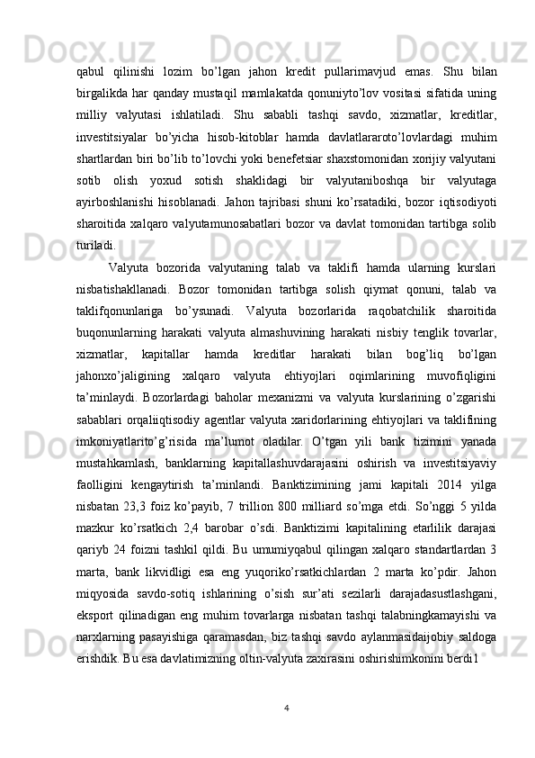 qabul   qilinishi   lozim   bo’lgan   jahon   kredit   pullarimavjud   emas.   Shu   bilan
birgalikda   har   qanday   mustaqil   mamlakatda   qonuniyto’lov   vositasi   sifatida   uning
milliy   valyutasi   ishlatiladi.   Shu   sababli   tashqi   savdo,   xizmatlar,   kreditlar,
investitsiyalar   bo’yicha   hisob-kitoblar   hamda   davlatlararoto’lovlardagi   muhim
shartlardan biri bo’lib to’lovchi yoki benefetsiar shaxstomonidan xorijiy valyutani
sotib   olish   yoxud   sotish   shaklidagi   bir   valyutaniboshqa   bir   valyutaga
ayirboshlanishi   hisoblanadi.   Jahon   tajribasi   shuni   ko’rsatadiki,   bozor   iqtisodiyoti
sharoitida   xalqaro   valyutamunosabatlari   bozor   va   davlat   tomonidan   tartibga   solib
turiladi.
        Valyuta   bozorida   valyutaning   talab   va   taklifi   hamda   ularning   kurslari
nisbatishakllanadi.   Bozor   tomonidan   tartibga   solish   qiymat   qonuni,   talab   va
taklifqonunlariga   bo’ysunadi.   Valyuta   bozorlarida   raqobatchilik   sharoitida
buqonunlarning   harakati   valyuta   almashuvining   harakati   nisbiy   tenglik   tovarlar,
xizmatlar,   kapitallar   hamda   kreditlar   harakati   bilan   bog’liq   bo’lgan
jahonxo’jaligining   xalqaro   valyuta   ehtiyojlari   oqimlarining   muvofiqligini
ta’minlaydi.   Bozorlardagi   baholar   mexanizmi   va   valyuta   kurslarining   o’zgarishi
sabablari   orqaliiqtisodiy   agentlar   valyuta   xaridorlarining   ehtiyojlari   va   taklifining
imkoniyatlarito’g’risida   ma’lumot   oladilar.   O’tgan   yili   bank   tizimini   yanada
mustahkamlash,   banklarning   kapitallashuvdarajasini   oshirish   va   investitsiyaviy
faolligini   kengaytirish   ta’minlandi.   Banktizimining   jami   kapitali   2014   yilga
nisbatan   23,3   foiz   ko’payib,   7   trillion   800   milliard   so’mga   etdi.   So’nggi   5   yilda
mazkur   ko’rsatkich   2,4   barobar   o’sdi.   Banktizimi   kapitalining   etarlilik   darajasi
qariyb   24  foizni   tashkil   qildi.   Bu   umumiyqabul   qilingan  xalqaro   standartlardan  3
marta,   bank   likvidligi   esa   eng   yuqoriko’rsatkichlardan   2   marta   ko’pdir.   Jahon
miqyosida   savdo-sotiq   ishlarining   o’sish   sur’ati   sezilarli   darajadasustlashgani,
eksport   qilinadigan   eng   muhim   tovarlarga   nisbatan   tashqi   talabningkamayishi   va
narxlarning   pasayishiga   qaramasdan,   biz   tashqi   savdo   aylanmasidaijobiy   saldoga
erishdik. Bu esa davlatimizning oltin-valyuta zaxirasini oshirishimkonini berdi1
4 
