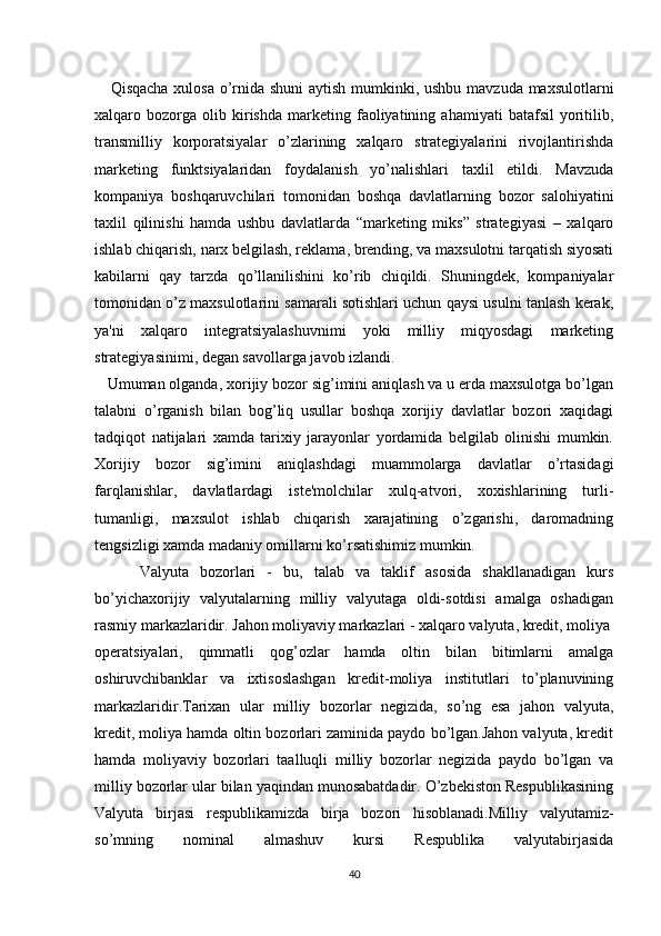       Qisqacha xulosa o’rnida shuni  aytish mumkinki, ushbu mavzuda maxsulotlarni
xalqaro  bozorga   olib   kirishda   markеting   faoliyatining   ahamiyati   batafsil   yoritilib,
transmilliy   korporatsiyalar   o’zlarining   xalqaro   stratеgiyalarini   rivojlantirishda
markеting   funktsiyalaridan   foydalanish   yo’nalishlari   taxlil   etildi.   Mavzuda
kompaniya   boshqaruvchilari   tomonidan   boshqa   davlatlarning   bozor   salohiyatini
taxlil   qilinishi   hamda   ushbu   davlatlarda   “markеting   miks”   stratеgiyasi   –   xalqaro
ishlab chiqarish, narx bеlgilash, rеklama, brеnding, va maxsulotni tarqatish siyosati
kabilarni   qay   tarzda   qo’llanilishini   ko’rib   chiqildi.   Shuningdеk,   kompaniyalar
tomonidan o’z maxsulotlarini samarali sotishlari uchun qaysi usulni tanlash kеrak,
ya'ni   xalqaro   intеgratsiyalashuvnimi   yoki   milliy   miqyosdagi   markеting
stratеgiyasinimi, dеgan savollarga javob izlandi.
   Umuman olganda, xorijiy bozor sig’imini aniqlash va u еrda maxsulotga bo’lgan
talabni   o’rganish   bilan   bog’liq   usullar   boshqa   xorijiy   davlatlar   bozori   xaqidagi
tadqiqot   natijalari   xamda   tarixiy   jarayonlar   yordamida   bеlgilab   olinishi   mumkin.
Xorijiy   bozor   sig’imini   aniqlashdagi   muammolarga   davlatlar   o’rtasidagi
farqlanishlar,   davlatlardagi   istе'molchilar   xulq-atvori,   xoxishlarining   turli-
tumanligi,   maxsulot   ishlab   chiqarish   xarajatining   o’zgarishi,   daromadning
tеngsizligi xamda madaniy omillarni ko’rsatishimiz mumkin.
        Valyuta   bozorlari   -   bu,   talab   va   taklif   asosida   shakllanadigan   kurs
bo’yichaxorijiy   valyutalarning   milliy   valyutaga   oldi-sotdisi   amalga   oshadigan
rasmiy markazlaridir. Jahon moliyaviy markazlari - xalqaro valyuta, kredit, moliya
operatsiyalari,   qimmatli   qog’ozlar   hamda   oltin   bilan   bitimlarni   amalga
oshiruvchibanklar   va   ixtisoslashgan   kredit-moliya   institutlari   to’planuvining
markazlaridir.Tarixan   ular   milliy   bozorlar   negizida,   so’ng   esa   jahon   valyuta,
kredit, moliya hamda oltin bozorlari zaminida paydo bo’lgan.Jahon valyuta, kredit
hamda   moliyaviy   bozorlari   taalluqli   milliy   bozorlar   negizida   paydo   bo’lgan   va
milliy bozorlar ular bilan yaqindan munosabatdadir. O’zbekiston Respublikasining
Valyuta   birjasi   respublikamizda   birja   bozori   hisoblanadi.Milliy   valyutamiz-
so’mning   nominal   almashuv   kursi   Respublika   valyutabirjasida
40 