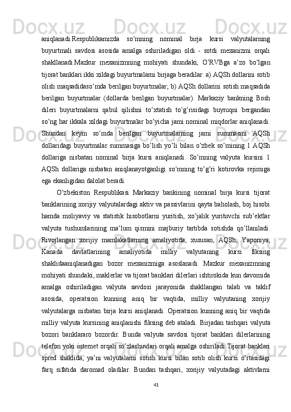 aniqlanadi.Respublikamizda   so’mning   nominal   birja   kursi   valyutalarning
buyurtmali   savdosi   asosida   amalga   oshiriladigan   oldi   -   sotdi   mexanizmi   orqali
shakllanadi.Mazkur   mexanizmning   mohiyati   shundaki,   O’RVBga   a’zo   bo’lgan
tijorat banklari ikki xildagi buyurtmalarni birjaga beradilar: a) AQSh dollarini sotib
olish maqsadidaso’mda berilgan buyurtmalar; b) AQSh dollarini sotish maqsadida
berilgan   buyurtmalar   (dollarda   berilgan   buyurtmalar).   Markaziy   bankning   Bosh
dileri   buyurtmalarni   qabul   qilishni   to’xtatish   to’g’risidagi   buyruqni   bergandan
so’ng har ikkala xildagi buyurtmalar bo’yicha jami nominal miqdorlar aniqlanadi.
Shundan   keyin   so’mda   berilgan   buyurtmalarning   jami   summasini   AQSh
dollaridagi   buyurtmalar   summasiga   bo’lish   yo’li   bilan   o’zbek  so’mining   1  AQSh
dollariga   nisbatan   nominal   birja   kursi   aniqlanadi.   So’mning   valyuta   kursini   1
AQSh   dollariga   nisbatan   aniqlanayotganligi   so’mning   to’g’ri   kotirovka   rejimiga
ega ekanligidan dalolat beradi.
        O’zbekiston   Respublikasi   Markaziy   bankining   nominal   birja   kursi   tijorat
banklarining xorijiy valyutalardagi aktiv va passivlarini qayta baholash, boj hisobi
hamda   moliyaviy   va   statistik   hisobotlarni   yuritish,   xo’jalik   yurituvchi   sub’ektlar
valyuta   tushumlarining   ma’lum   qismini   majburiy   tartibda   sotishda   qo’llaniladi.
Rivojlangan   xorijiy   mamlakatlarning   amaliyotida,   xususan,   AQSh,   Yaponiya,
Kanada   davlatlarining   amaliyotida   milliy   valyutaning   kursi   fiksing
shaklidaaniqlanadigan   bozor   mexanizmiga   asoslanadi.   Mazkur   mexanizmning
mohiyati shundaki, maklerlar va tijorat banklari dilerlari ishtirokida kun davomida
amalga   oshiriladigan   valyuta   savdosi   jarayonida   shakllangan   talab   va   taklif
asosida,   operatsion   kunning   aniq   bir   vaqtida,   milliy   valyutaning   xorijiy
valyutalarga   nisbatan   birja   kursi   aniqlanadi.   Operatsion   kunning   aniq   bir   vaqtida
milliy  valyuta   kursining   aniqlanishi  fiksing  deb  ataladi.   Birjadan  tashqari  valyuta
bozori   banklararo   bozordir.   Bunda   valyuta   savdosi   tijorat   banklari   dilerlarining
telefon yoki internet orqali so’zlashuvlari orqali amalga oshiriladi Tijorat banklari
spred   shaklida,   ya’ni   valyutalarni   sotish   kursi   bilan   sotib   olish   kursi   o’rtasidagi
farq   sifatida   daromad   oladilar.   Bundan   tashqari,   xorijiy   valyutadagi   aktivlarni
41 