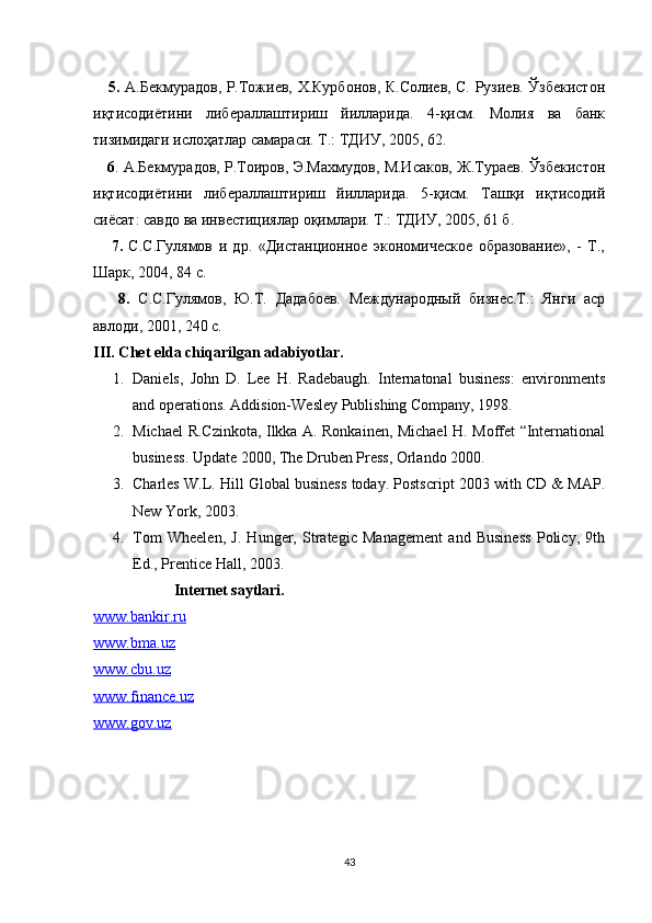       5.   А.Бекмурадов, Р.Тожfв, Х.Курбонов, К.Солfв, С. Рузfв. Ўзбекистон
иқтисодиётини   либераллаштириш   йилларида.   4-қисм.   Молия   ва   банк
тизимидаги ислоҳатлар самараси. Т.: ТДИУ, 2005, 62.
      6 . А.Бекмурадов, Р.Тоиров, Э.Махмудов, М.Исаков, Ж.Тураев. Ўзбекистон
иқтисодиётини   либераллаштириш   йилларида.   5-қисм.   Ташқи   иқтисодий
сиёсат: савдо ва инвестициялар оқимлари. Т.: ТДИУ, 2005, 61 б.
      7.   С.С.Гулямов   и   др.   «Дистанционное   экономическое   образованf»,   -   Т.,
Шарк, 2004, 84 с.
      8.   С.С.Гулямов,   Ю.Т.   Дадабоев.   Международный   бизнес.Т.:   Янги   аср
авлоди, 2001, 240 с.
III. Ch е t elda chiqarilgan adabiyotlar.
1. Daniels,   John   D.   Lee   H.   Radebaugh.   Internatonal   business:   environments
and operations. Addision-Wesley Publishing Company, 1998.
2. Michael R.Czinkota, Ilkka A. Ronkainen, Michael H. Moffet “International
business. Update 2000, The Druben Press, Orlando 2000.
3. Charles W.L. Hill Global business today. Postscript 2003 with CD & MAP.
New York, 2003.
4. Tom   Wheelen,   J.   Hunger,   Strategic   Management   and   Business   Policy,   9th
Ed., Prentice Hall, 2003.
                     Internet saytlari.
www.bankir.ru
www.bma.uz
www.cbu.uz
www.finance.uz
www.gov.uz
43 
