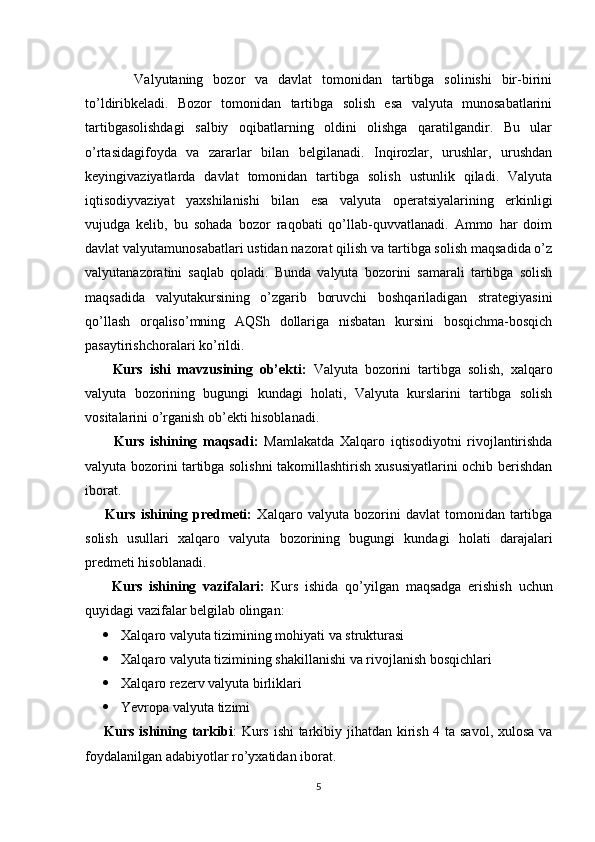           Valyutaning   bozor   va   davlat   tomonidan   tartibga   solinishi   bir-birini
to’ldiribkeladi.   Bozor   tomonidan   tartibga   solish   esa   valyuta   munosabatlarini
tartibgasolishdagi   salbiy   oqibatlarning   oldini   olishga   qaratilgandir.   Bu   ular
o’rtasidagifoyda   va   zararlar   bilan   belgilanadi.   Inqirozlar,   urushlar,   urushdan
keyingivaziyatlarda   davlat   tomonidan   tartibga   solish   ustunlik   qiladi.   Valyuta
iqtisodiyvaziyat   yaxshilanishi   bilan   esa   valyuta   operatsiyalarining   erkinligi
vujudga   kelib,   bu   sohada   bozor   raqobati   qo’llab-quvvatlanadi.   Ammo   har   doim
davlat valyutamunosabatlari ustidan nazorat qilish va tartibga solish maqsadida o’z
valyutanazoratini   saqlab   qoladi.   Bunda   valyuta   bozorini   samarali   tartibga   solish
maqsadida   valyutakursining   o’zgarib   boruvchi   boshqariladigan   strategiyasini
qo’llash   orqaliso’mning   AQSh   dollariga   nisbatan   kursini   bosqichma-bosqich
pasaytirishchoralari ko’rildi.
        Kurs   ishi   mavzusining   ob’ekti:   Valyuta   bozorini   tartibga   solish,   xalqaro
valyuta   bozorining   bugungi   kundagi   holati,   Valyuta   kurslarini   tartibga   solish
vositalarini   o’rganish ob’ekti hisoblanadi.
          Kurs   ishining   maqsadi:   Mamlakatda   Xalqaro   iqtisodiyotni   rivojlantirishda
valyuta bozorini tartibga solishni takomillashtirish xususiyatlarini ochib berishdan
iborat.  
        Kurs   ishining   predmeti:   Xalqaro   valyuta  bozorini   davlat   tomonidan   tartibga
solish   usullari   xalqaro   valyuta   bozorining   bugungi   kundagi   holati   darajalari
predmeti hisoblanadi.
        Kurs   ishining   vazifalari:   Kurs   ishida   qo’yilgan   maqsadga   erishish   uchun
quyidagi vazifalar belgilab olingan:
 Xalqaro valyuta tizimining mohiyati va strukturasi
 Xalqaro valyuta tizimining shakillanishi va rivojlanish bosqichlari
 Xalqaro rezerv valyuta birliklari
 Yevropa valyuta tizimi
       Kurs ishining tarkibi : Kurs ishi  tarkibiy jihatdan kirish 4 ta savol, xulosa va
foydalanilgan adabiyotlar ro’yxatidan iborat.
5 