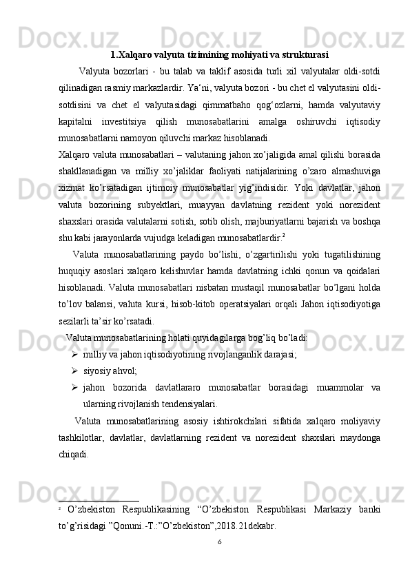 1.Xalqaro valyuta tizimining mohiyati va strukturasi
          Valyuta   bozorlari   -   bu   talab   va   taklif   asosida   turli   xil   valyutalar   oldi-sotdi
qilinadigan rasmiy markazlardir. Ya‘ni, valyuta bozori - bu chet el valyutasini oldi-
sotdisini   va   chet   el   valyutasidagi   qimmatbaho   qog‘ozlarni,   hamda   valyutaviy
kapitalni   investitsiya   qilish   munosabatlarini   amalga   oshiruvchi   iqtisodiy
munosabatlarni namoyon qiluvchi markaz hisoblanadi. 
Xalqaro valuta munosabatlari – valutaning jahon xo’jaligida amal qilishi borasida
shakllanadigan   va   milliy   xo’jaliklar   faoliyati   natijalarining   o’zaro   almashuviga
xizmat   ko’rsatadigan   ijtimoiy   munosabatlar   yig’indisidir.   Yoki   davlatlar,   jahon
valuta   bozorining   subyektlari,   muayyan   davlatning   rezident   yoki   norezident
shaxslari orasida valutalarni sotish, sotib olish, majburiyatlarni bajarish va boshqa
shu kabi jarayonlarda vujudga keladigan munosabatlardir. 2
      Valuta   munosabatlarining   paydo   bo’lishi,   o’zgartirilishi   yoki   tugatilishining
huquqiy   asoslari   xalqaro   kelishuvlar   hamda   davlatning   ichki   qonun   va   qoidalari
hisoblanadi.  Valuta  munosabatlari  nisbatan   mustaqil  munosabatlar  bo’lgani  holda
to’lov   balansi,   valuta   kursi,   hisob-kitob   operatsiyalari   orqali   Jahon   iqtisodiyotiga
sezilarli ta’sir ko’rsatadi.
    Valuta munosabatlarining holati quyidagilarga bog’liq bo’ladi:
 milliy va jahon iqtisodiyotining rivojlanganlik darajasi;
 siyosiy ahvol;
 jahon   bozorida   davlatlararo   munosabatlar   borasidagi   muammolar   va
ularning rivojlanish tendensiyalari.
      Valuta   munosabatlarining   asosiy   ishtirokchilari   sifatida   xalqaro   moliyaviy
tashkilotlar,   davlatlar,   davlatlarning   rezident   va   norezident   shaxslari   maydonga
chiqadi.
2
  O’zbekiston   Respublikasining   “O’zbekiston   Respublikasi   Markaziy   banki
to’g’risidagi ”Qonuni.-T.:”O’zbekiston”,2018.21dekabr.
6 