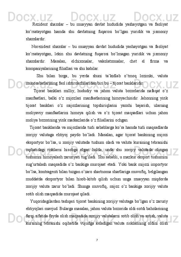      Rezident   shaxslar   –   bu   muayyan   davlat   hududida   yashayotgan   va   faoliyat
ko’rsatayotgan   hamda   shu   davlatning   fuqarosi   bo’lgan   yuridik   va   jismoniy
shaxslardir.
      Norezident   shaxslar   –   bu   muayyan   davlat   hududida   yashayotgan   va   faoliyat
ko’rsatayotgan,   lekin   shu   davlatning   fuqarosi   bo’lmagan   yuridik   va   jismoniy
shaxslardir.   Masalan,   elchixonalar,   vakolatxonalar,   chet   el   firma   va
kompaniyalarining filiallari va shu kabilar.
      Shu   bilan   birga,   bu   yerda   shuni   ta’kidlab   o’tmoq   lozimki,   valuta
munosabatlarining faol ishtirokchilaridan biri bu – tijorat banklaridir.
      Tijorat   banklari   milliy,   hududiy   va   jahon   valuta   bozorlarida   nafaqat   o’z
manfaatlari,   balki   o’z   mijozlari   manfaatlarining   himoyachisidir.   Jahonning   yirik
tijorat   banklari   o’z   mijozlarining   topshiriqlarini   yaxshi   bajarish,   ularning
moliyaviy   manfaatlarini   himoya   qilish   va   o’z   tijorat   maqsadlari   uchun   jahon
moliya bozorining yirik markazlarida o’z filiallarini ochgan.
    Tijorat banklarida va mijozlarida turli sabablarga ko’ra hamda turli maqsadlarda
xorijiy   valutaga   ehtiyoj   paydo   bo’ladi.   Masalan,   agar   tijorat   bankining   mijozi
eksportyor   bo’lsa,   u   xorijiy   valutada   tushum   oladi   va   valuta   kursining   tebranishi
oqibatidagi   risklarni   hisobga   olgan   holda,   unda   shu   xorijiy   valutada   olingan
tushumni himoyalash zaruriyati tug’iladi. Shu sababli, u mazkur eksport tushumini
sug’urtalash   maqsadida   o’z   bankiga   murojaat   etadi.   Yoki   bank   mijozi   importyor
bo’lsa, kontragenti bilan tuzgan o’zaro shartnoma shartlariga muvofiq, belgilangan
muddatda   eksportyor   bilan   hisob-kitob   qilish   uchun   unga   muayyan   miqdorda
xorijiy   valuta   zarur   bo’ladi.   Shunga   muvofiq,   mijoz   o’z   bankiga   xorijiy   valuta
sotib olish maqsadida murojaat qiladi.
     Yuqoridagilardan tashqari tijorat bankining xorijiy valutaga bo’lgan o’z zaruriy
ehtiyojlari mavjud. Bularga masalan, jahon valuta bozorida oldi-sotdi baholarining
farqi sifatida foyda olish maqsadida xorijiy valutalarni sotib olish va sotish, valuta
kursining   tebranishi   oqibatida   vujudga   keladigan   valuta   risklarining   oldini   olish
7 