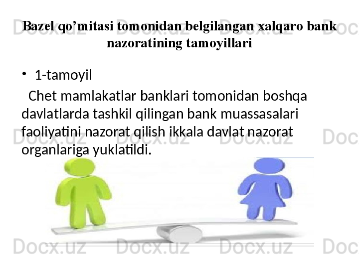 Bazel qo’mitasi tomonidan belgilangan xalqaro bank 
nazoratining tamoyillari
•
1-tamoyil
   Chet mamlakatlar banklari tomonidan boshqa 
davlatlarda tashkil qilingan bank muassasalari 
faoliyatini nazorat qilish ikkala davlat nazorat 
organlariga yuklatildi. 