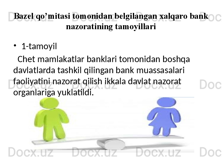 Bazel qo’mitasi tomonidan belgilangan xalqaro bank 
nazoratining tamoyillari
•
1-tamoyil
   Chet mamlakatlar banklari tomonidan boshqa 
davlatlarda tashkil qilingan bank muassasalari 
faoliyatini nazorat qilish ikkala davlat nazorat 
organlariga yuklatildi.