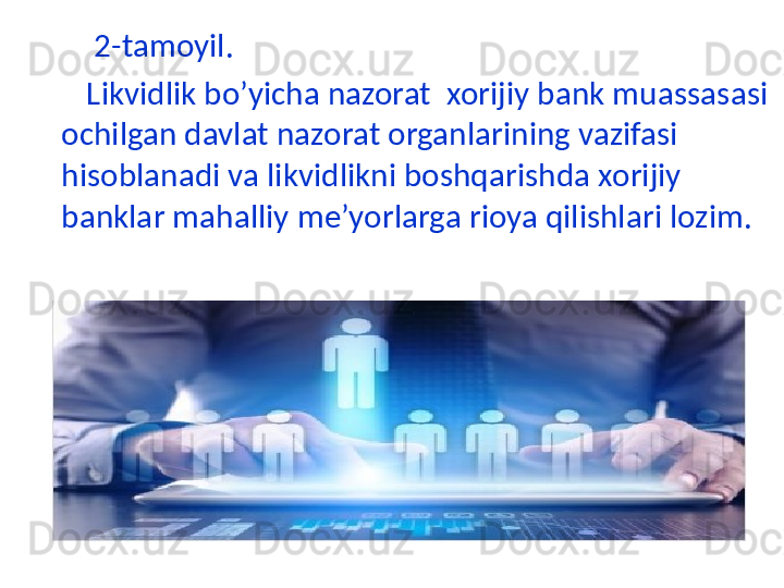          2-tamoyil.
        Likvidlik bo’yicha nazorat  xorijiy bank muassasasi 
ochilgan davlat nazorat organlarining vazifasi 
hisoblanadi va likvidlikni boshqarishda xorijiy 
banklar mahalliy me’yorlarga rioya qilishlari lozim. 