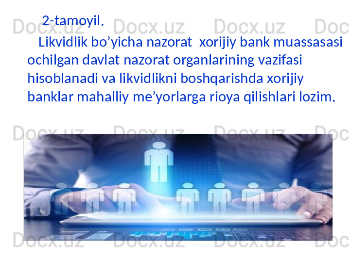 2-tamoyil.
        Likvidlik bo’yicha nazorat  xorijiy bank muassasasi 
ochilgan davlat nazorat organlarining vazifasi 
hisoblanadi va likvidlikni boshqarishda xorijiy 
banklar mahalliy me’yorlarga rioya qilishlari lozim.