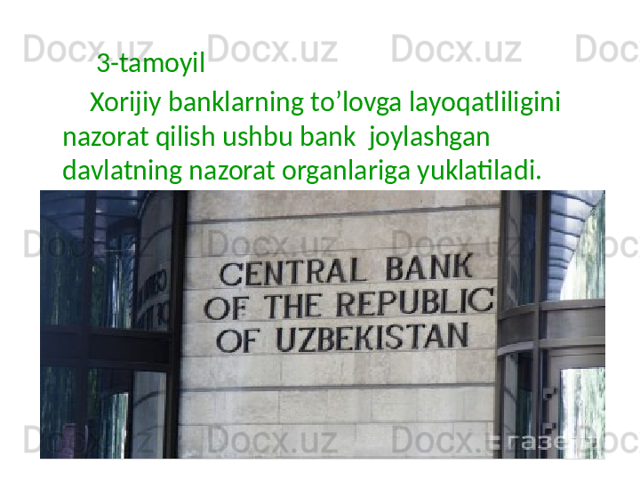           3-tamoyil
         Xorijiy banklarning to’lovga layoqatliligini 
nazorat qilish ushbu bank  joylashgan 
davlatning nazorat organlariga yuklatiladi. 