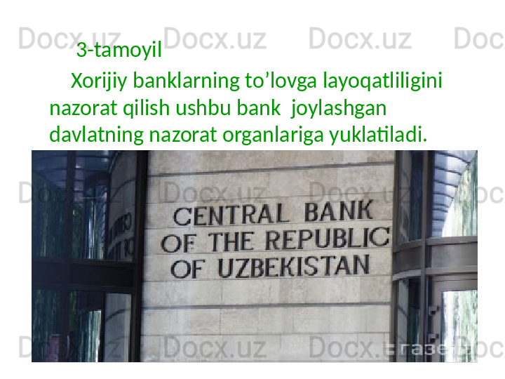 3-tamoyil
         Xorijiy banklarning to’lovga layoqatliligini 
nazorat qilish ushbu bank  joylashgan 
davlatning nazorat organlariga yuklatiladi.