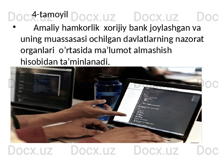           4-tamoyil
•
       Amaliy hamkorlik  xorijiy bank joylashgan va 
uning muassasasi ochilgan davlatlarning nazorat 
organlari  o’rtasida ma’lumot almashish 
hisobidan ta’minlanadi. 