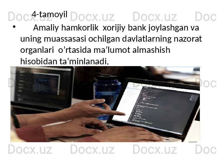 4-tamoyil
•
       Amaliy hamkorlik  xorijiy bank joylashgan va 
uning muassasasi ochilgan davlatlarning nazorat 
organlari  o’rtasida ma’lumot almashish 
hisobidan ta’minlanadi.