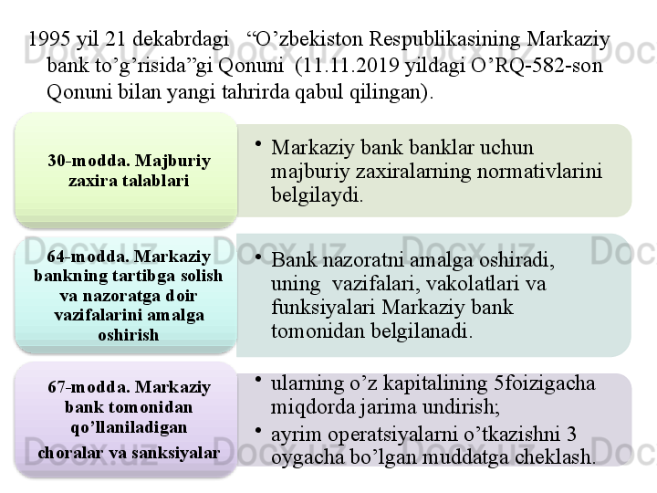 •
Markaziy bank banklar uchun  
majburiy zaxiralarning normativlarini 
belgilaydi.30- modda. Majburiy 
zaxira talablari
•
Bank nazoratni amalga oshiradi,  
uning  vazifalari, vakolatlari va 
funksiyalari Markaziy bank 
tomonidan belgilanadi.64-modda. Markaziy 
bankning tartibga solish 
va nazoratga doir 
vazifalarini amalga 
oshirish
•
ularning o’z kapitalining 5foizigacha 
miqdorda jarima undirish;
•
ayrim operatsiyalarni o’tkazishni 3  
oygacha bo’lgan muddatga cheklash.67-modda. Markaziy 
bank tomonidan 
qo’llaniladigan
choralar va sanksiyalar1995 yil 21 dekabrdagi   “O’zbekiston Respublikasining Markaziy 
bank to’g’risida”gi Qonuni  (11.11.2019 yildagi O’RQ -582- son 
Qonuni bilan yangi tahrirda qabul qilingan).          