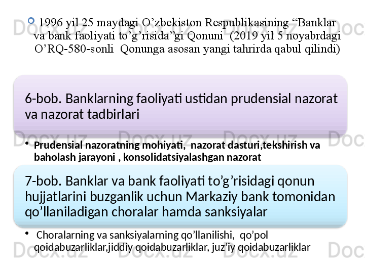 
1996 yil 25 maydagi O’zbekiston Respublikasining “Banklar 
va bank faoliyati to’g’risida”gi Qonuni  (2019 yil 5 noyabrdagi 
O’RQ -580- sonli  Qonunga asosan yangi tahrirda qabul qilindi)
6-bob. Banklarning faoliyati ustidan prudensial nazorat 
va nazorat tadbirlari
•
Prudensial nazoratning mohiyati,  nazorat dasturi,tekshirish va 
baholash jarayoni , konsolidatsiyalashgan nazorat
7-bob. Banklar va bank faoliyati to’g’risidagi qonun 
hujjatlarini buzganlik uchun Markaziy bank tomonidan 
qo’llaniladigan choralar hamda sanksiyalar
•
  Choralarning va sanksiyalarning qo’llanilishi,  qo’pol 
qoidabuzarliklar,jiddiy qoidabuzarliklar, juz’iy qoidabuzarliklar   