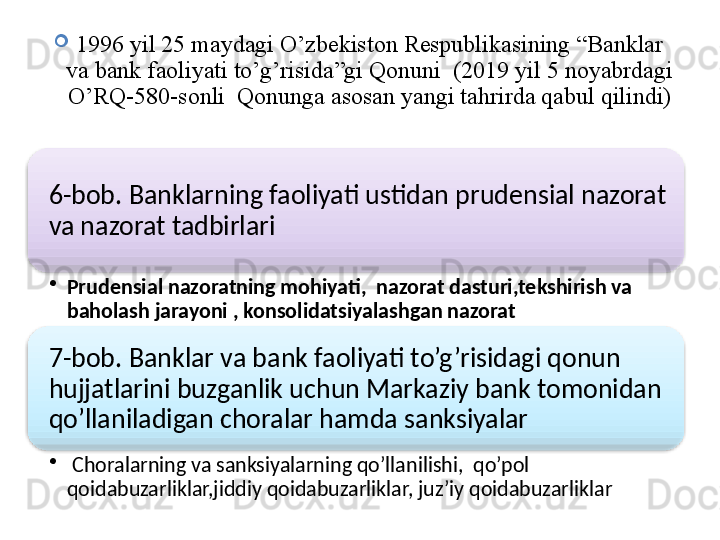 
1996 yil 25 maydagi O’zbekiston Respublikasining “Banklar 
va bank faoliyati to’g’risida”gi Qonuni  (2019 yil 5 noyabrdagi 
O’RQ -580- sonli  Qonunga asosan yangi tahrirda qabul qilindi)
6-bob. Banklarning faoliyati ustidan prudensial nazorat 
va nazorat tadbirlari
•
Prudensial nazoratning mohiyati,  nazorat dasturi,tekshirish va 
baholash jarayoni , konsolidatsiyalashgan nazorat
7-bob. Banklar va bank faoliyati to’g’risidagi qonun 
hujjatlarini buzganlik uchun Markaziy bank tomonidan 
qo’llaniladigan choralar hamda sanksiyalar
•
  Choralarning va sanksiyalarning qo’llanilishi,  qo’pol 
qoidabuzarliklar,jiddiy qoidabuzarliklar, juz’iy qoidabuzarliklar